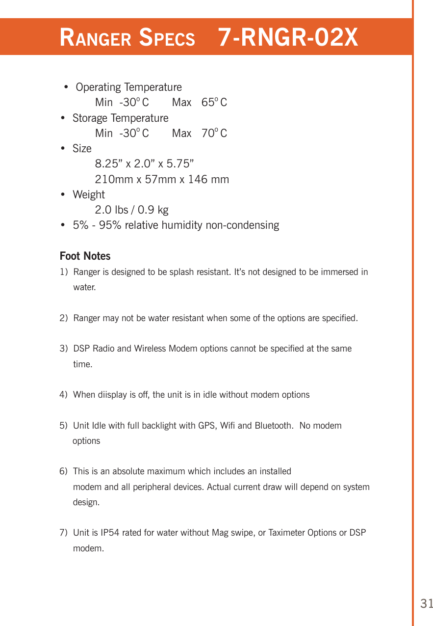 31ranger speCs   7-rngr-02x •  Operating Temperature   Min  -30o C   Max   65o C•  Storage Temperature  Min  -30o C   Max   70o C•  Size   8.25” x 2.0” x 5.75”  210mm x 57mm x 146 mm•  Weight  2.0 lbs / 0.9 kg•  5% - 95% relative humidity non-condensing Foot Notes1)   Ranger is designed to be splash resistant. It’s not designed to be immersed in water.2)   Ranger may not be water resistant when some of the options are specified.3)   DSP Radio and Wireless Modem options cannot be specified at the same time.4)   When diisplay is off, the unit is in idle without modem options5)  Unit Idle with full backlight with GPS, Wifi and Bluetooth.  No modem      options6)   This is an absolute maximum which includes an installed  modem and all peripheral devices. Actual current draw will depend on system design.7)   Unit is IP54 rated for water without Mag swipe, or Taximeter Options or DSP modem.