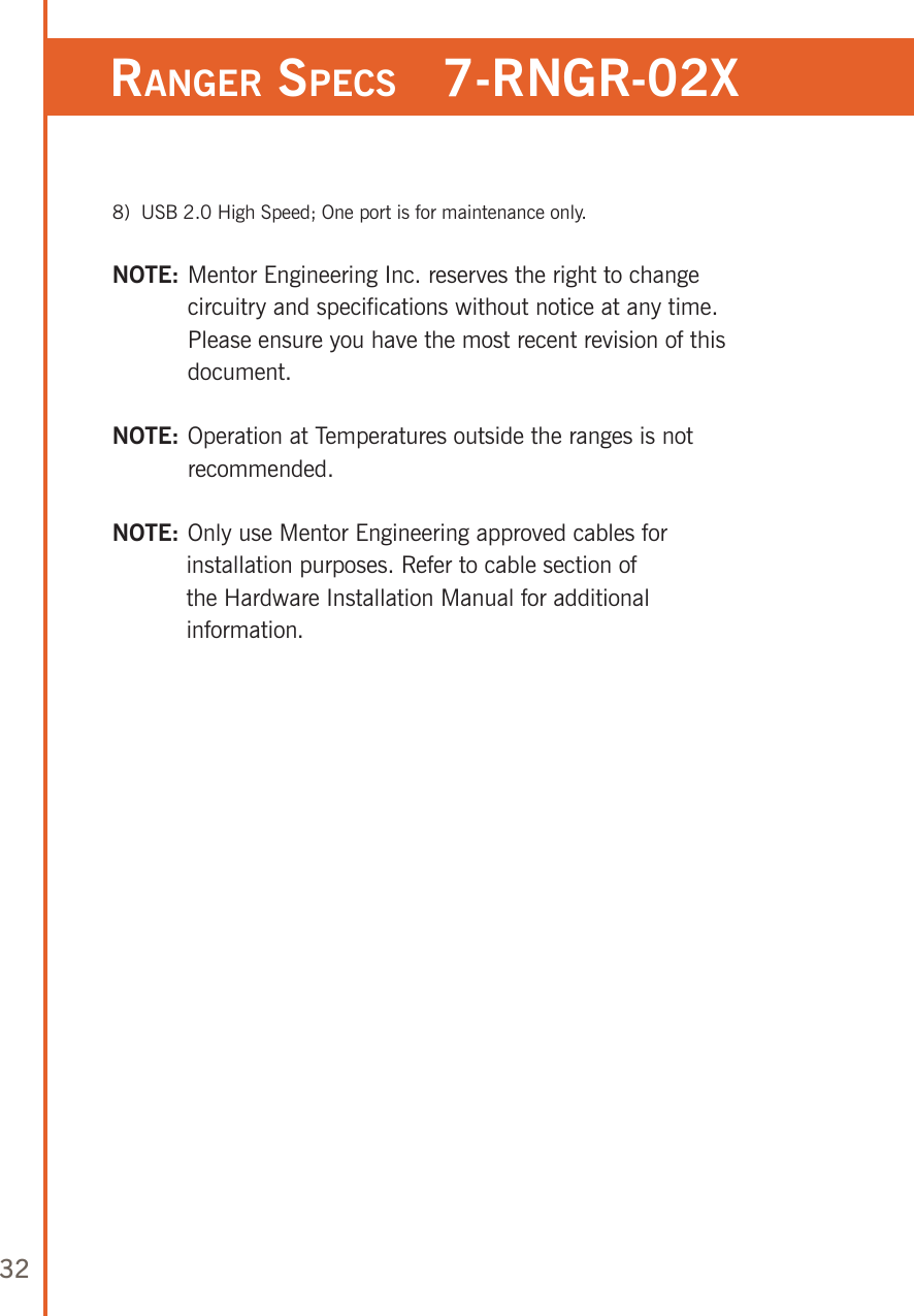 32ranger speCs   7-rngr-02x  8)   USB 2.0 High Speed; One port is for maintenance only.NOTE:  Mentor Engineering Inc. reserves the right to change circuitry and specifications without notice at any time. Please ensure you have the most recent revision of this document.NOTE:  Operation at Temperatures outside the ranges is not recommended. NOTE:   Only use Mentor Engineering approved cables for installation purposes. Refer to cable section of the Hardware Installation Manual for additional information.