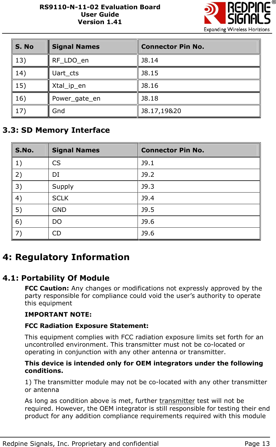        Redpine Signals, Inc. Proprietary and confidential    Page 13 RS9110-N-11-02 Evaluation Board User Guide Version 1.41  S. No  Signal Names  Connector Pin No. 13)   RF_LDO_en  J8.14 14)   Uart_cts  J8.15 15)   Xtal_ip_en  J8.16 16)   Power_gate_en  J8.18 17)   Gnd  J8.17,19&amp;20  3.3: SD Memory Interface   S.No.   Signal Names  Connector Pin No.  1)    CS  J9.1 2)    DI  J9.2 3)    Supply  J9.3 4)    SCLK  J9.4 5)    GND  J9.5 6)    DO  J9.6 7)    CD  J9.6  4: Regulatory Information  4.1: Portability Of Module FCC Caution: Any changes or modifications not expressly approved by the party responsible for compliance could void the user’s authority to operate this equipment IMPORTANT NOTE: FCC Radiation Exposure Statement: This equipment complies with FCC radiation exposure limits set forth for an uncontrolled environment. This transmitter must not be co-located or operating in conjunction with any other antenna or transmitter. This device is intended only for OEM integrators under the following conditions. 1) The transmitter module may not be co-located with any other transmitter or antenna As long as condition above is met, further transmitter test will not be required. However, the OEM integrator is still responsible for testing their end product for any addition compliance requirements required with this module 