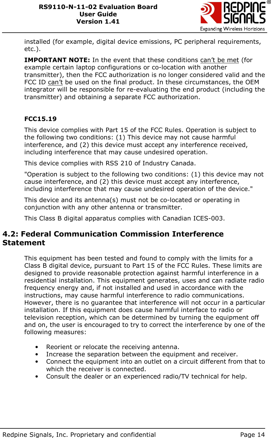        Redpine Signals, Inc. Proprietary and confidential    Page 14 RS9110-N-11-02 Evaluation Board User Guide Version 1.41  installed (for example, digital device emissions, PC peripheral requirements, etc.). IMPORTANT NOTE: In the event that these conditions can’t be met (for example certain laptop configurations or co-location with another transmitter), then the FCC authorization is no longer considered valid and the FCC ID can’t be used on the final product. In these circumstances, the OEM integrator will be responsible for re-evaluating the end product (including the transmitter) and obtaining a separate FCC authorization.  FCC15.19  This device complies with Part 15 of the FCC Rules. Operation is subject to the following two conditions: (1) This device may not cause harmful interference, and (2) this device must accept any interference received, including interference that may cause undesired operation.  This device complies with RSS 210 of Industry Canada.  &quot;Operation is subject to the following two conditions: (1) this device may not cause interference, and (2) this device must accept any interference, including interference that may cause undesired operation of the device.&quot;  This device and its antenna(s) must not be co-located or operating in conjunction with any other antenna or transmitter. This Class B digital apparatus complies with Canadian ICES-003.   4.2: Federal Communication Commission Interference Statement   This equipment has been tested and found to comply with the limits for a Class B digital device, pursuant to Part 15 of the FCC Rules. These limits are designed to provide reasonable protection against harmful interference in a residential installation. This equipment generates, uses and can radiate radio frequency energy and, if not installed and used in accordance with the instructions, may cause harmful interference to radio communications. However, there is no guarantee that interference will not occur in a particular installation. If this equipment does cause harmful interface to radio or television reception, which can be determined by turning the equipment off and on, the user is encouraged to try to correct the interference by one of the following measures:  •  Reorient or relocate the receiving antenna. •  Increase the separation between the equipment and receiver. •  Connect the equipment into an outlet on a circuit different from that to which the receiver is connected. •  Consult the dealer or an experienced radio/TV technical for help.     