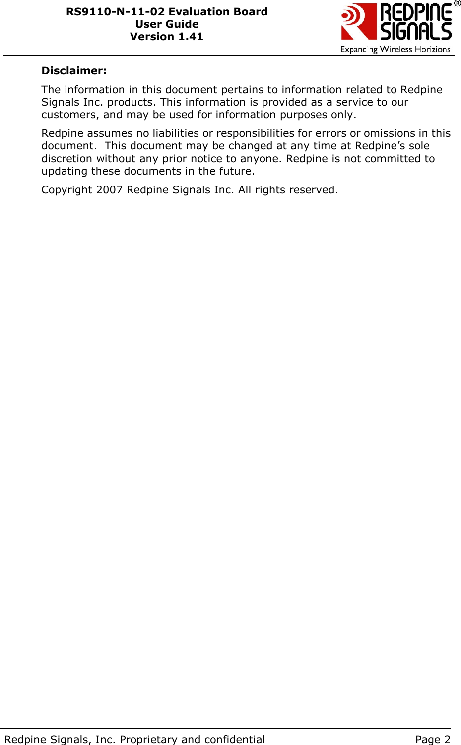        Redpine Signals, Inc. Proprietary and confidential    Page 2 RS9110-N-11-02 Evaluation Board User Guide Version 1.41  Disclaimer: The information in this document pertains to information related to Redpine Signals Inc. products. This information is provided as a service to our customers, and may be used for information purposes only. Redpine assumes no liabilities or responsibilities for errors or omissions in this document.  This document may be changed at any time at Redpine’s sole discretion without any prior notice to anyone. Redpine is not committed to updating these documents in the future. Copyright 2007 Redpine Signals Inc. All rights reserved. 