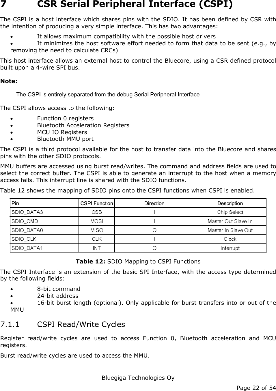   Bluegiga Technologies Oy Page 22 of 54 7 CSR Serial Peripheral Interface (CSPI) The CSPI is a host interface which shares pins with the SDIO. It has been defined by CSR with the intention of producing a very simple interface. This has two advantages: • It allows maximum compatibility with the possible host drivers • It minimizes the host software effort needed to form that data to be sent (e.g., by removing the need to calculate CRCs) This host interface allows an external host to control the Bluecore, using a CSR defined protocol built upon a 4-wire SPI bus. Note: The CSPI is entirely separated from the debug Serial Peripheral Interface The CSPI allows access to the following: • Function 0 registers • Bluetooth Acceleration Registers • MCU IO Registers • Bluetooth MMU port The CSPI is a third protocol available for the host to transfer data into the Bluecore and shares pins with the other SDIO protocols. MMU buffers are accessed using burst read/writes. The command and address fields are used to select the correct buffer. The CSPI is able to generate an interrupt to the host when a memory access fails. This interrupt line is shared with the SDIO functions. Table 12 shows the mapping of SDIO pins onto the CSPI functions when CSPI is enabled.  Table 12: SDIO Mapping to CSPI Functions The CSPI Interface is an extension of the basic SPI Interface, with the access type determined by the following fields: • 8-bit command • 24-bit address • 16-bit burst length (optional). Only applicable for burst transfers into or out of the MMU 7.1.1 CSPI Read/Write Cycles Register read/write cycles are used to access Function 0, Bluetooth acceleration and MCU registers. Burst read/write cycles are used to access the MMU. 