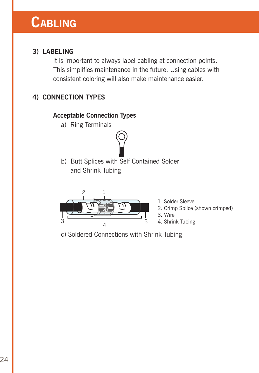 24 3)  LABELING   It is important to always label cabling at connection points.  This simplifies maintenance in the future. Using cables with consistent coloring will also make maintenance easier.  4)  CONNECTION TYPES   Acceptable Connection Types      a)  Ring Terminals      b)   Butt Splices with Self Contained Solder  and Shrink Tubing            c) Soldered Connections with Shrink Tubing Cabling123431. Solder Sleeve2. Crimp Splice (shown crimped)3. Wire4. Shrink Tubing