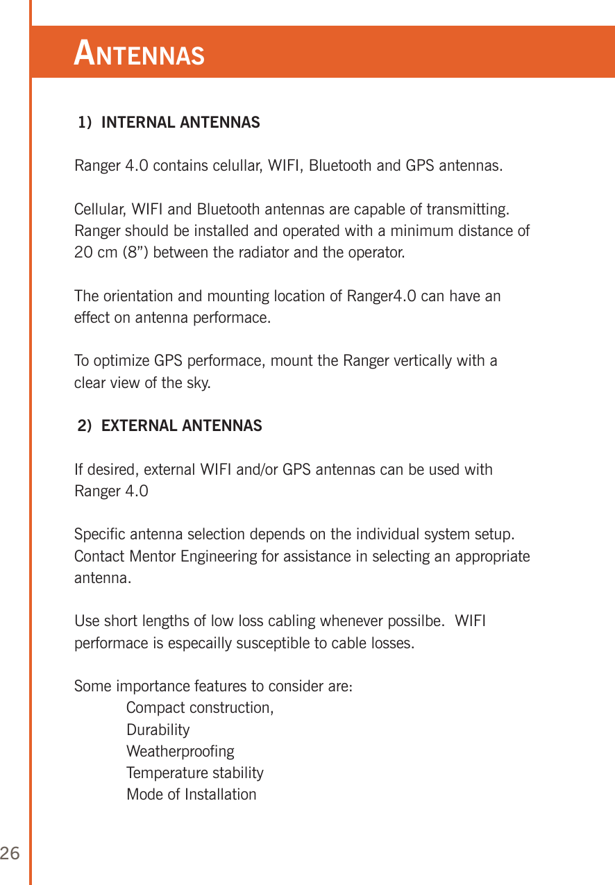 26anTennas 1)  INTERNAL ANTENNASRanger 4.0 contains celullar, WIFI, Bluetooth and GPS antennas.Cellular, WIFI and Bluetooth antennas are capable of transmitting.  Ranger should be installed and operated with a minimum distance of 20 cm (8”) between the radiator and the operator.The orientation and mounting location of Ranger4.0 can have an effect on antenna performace.To optimize GPS performace, mount the Ranger vertically with a clear view of the sky. 2)  EXTERNAL ANTENNASIf desired, external WIFI and/or GPS antennas can be used with Ranger 4.0Specific antenna selection depends on the individual system setup.  Contact Mentor Engineering for assistance in selecting an appropriate antenna.Use short lengths of low loss cabling whenever possilbe.  WIFI performace is especailly susceptible to cable losses.Some importance features to consider are:   Compact construction,  Durability  Weatherproofing  Temperature stability  Mode of Installation