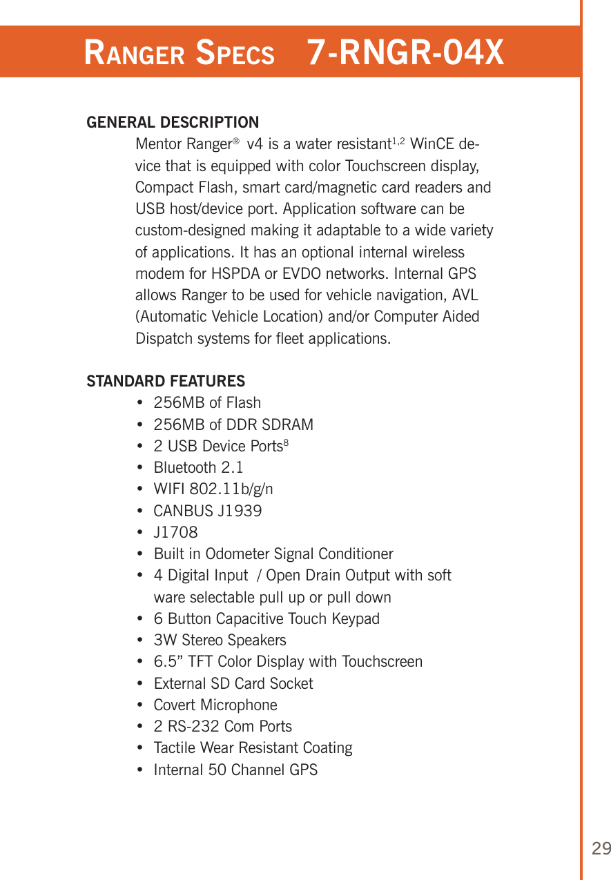 29ranger speCs   7-rngr-04x GENERAL DESCRIPTION   Mentor Ranger®  v4 is a water resistant1,2 WinCE de-vice that is equipped with color Touchscreen display, Compact Flash, smart card/magnetic card readers and USB host/device port. Application software can be custom-designed making it adaptable to a wide variety of applications. It has an optional internal wireless modem for HSPDA or EVDO networks. Internal GPS allows Ranger to be used for vehicle navigation, AVL (Automatic Vehicle Location) and/or Computer Aided Dispatch systems for fleet applications.   STANDARD FEATURES  •  256MB of Flash  •  256MB of DDR SDRAM  •  2 USB Device Ports8  •   Bluetooth 2.1  •   WIFI 802.11b/g/n  •   CANBUS J1939  •  J1708  •  Built in Odometer Signal Conditioner  •  4 Digital Input  / Open Drain Output with soft       ware selectable pull up or pull down  •  6 Button Capacitive Touch Keypad  •  3W Stereo Speakers  •  6.5” TFT Color Display with Touchscreen  •  External SD Card Socket  •  Covert Microphone  •  2 RS-232 Com Ports  •  Tactile Wear Resistant Coating  •   Internal 50 Channel GPS