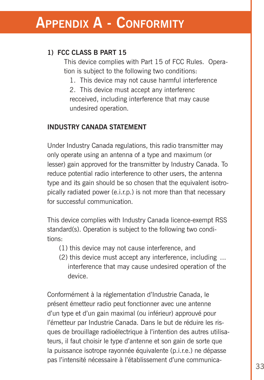 33appendix a - ConforMiTy1)  FCC CLASS B PART 15This device complies with Part 15 of FCC Rules.  Opera-tion is subject to the following two conditions: 1.  This device may not cause harmful interference 2.  This device must accept any interferenc  recceived, including interference that may cause  undesired operation.INDUSTRY CANADA STATEMENTUnder Industry Canada regulations, this radio transmitter may only operate using an antenna of a type and maximum (or lesser) gain approved for the transmitter by Industry Canada. To reduce potential radio interference to other users, the antenna type and its gain should be so chosen that the equivalent isotro-pically radiated power (e.i.r.p.) is not more than that necessary for successful communication.This device complies with Industry Canada licence-exempt RSS standard(s). Operation is subject to the following two condi-tions:  (1) this device may not cause interference, and  (2) this device must accept any interference, including  ...           interference that may cause undesired operation of the            device.Conformément à la réglementation d’Industrie Canada, le présent émetteur radio peut fonctionner avec une antenne d’un type et d’un gain maximal (ou inférieur) approuvé pour l’émetteur par Industrie Canada. Dans le but de réduire les ris-ques de brouillage radioélectrique à l’intention des autres utilisa-teurs, il faut choisir le type d’antenne et son gain de sorte que la puissance isotrope rayonnée équivalente (p.i.r.e.) ne dépasse pas l’intensité nécessaire à l’établissement d’une communica-