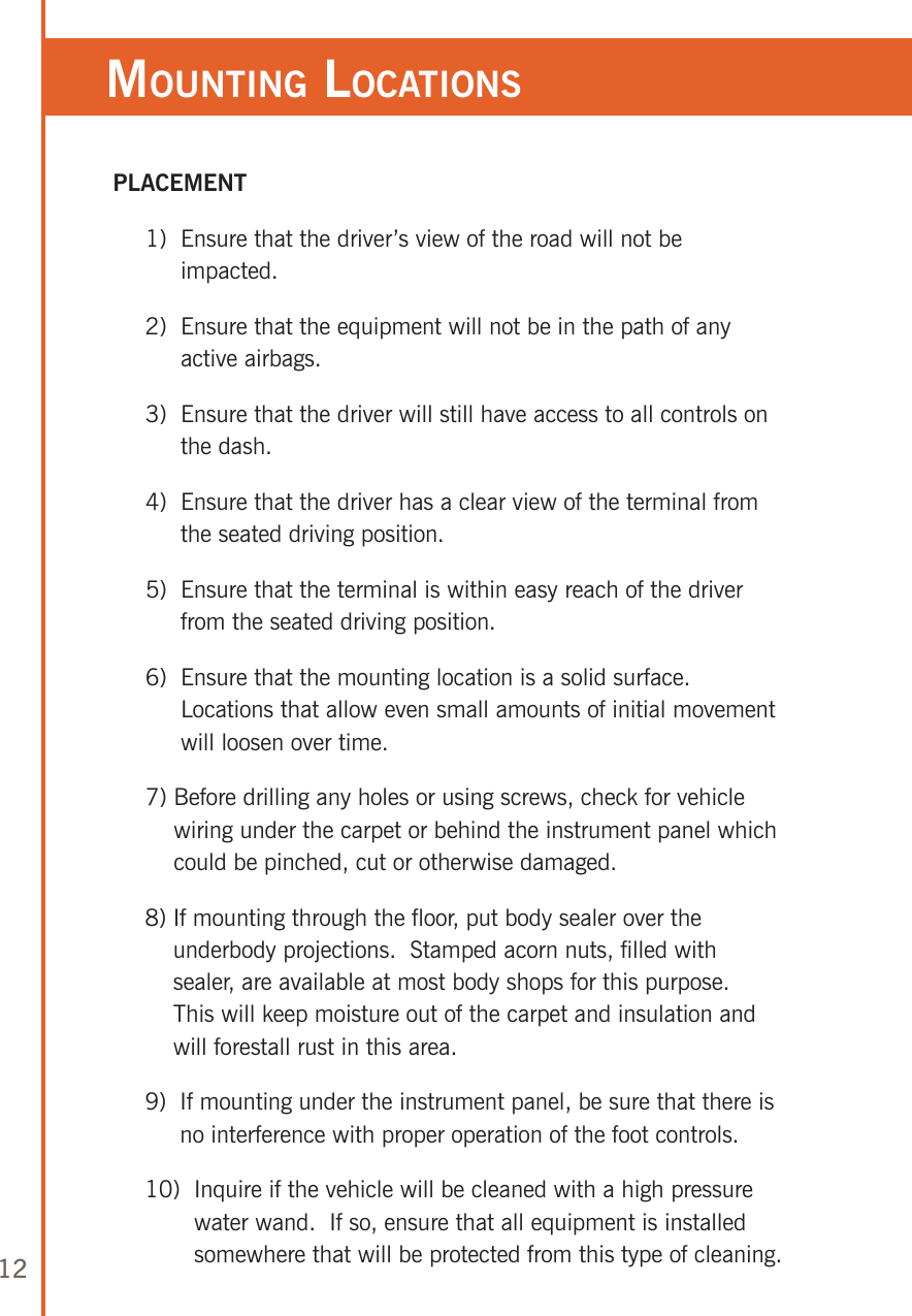 12MounTing loCaTions PLACEMENT     1)   Ensure that the driver’s view of the road will not be impacted.     2)   Ensure that the equipment will not be in the path of any active airbags.     3)   Ensure that the driver will still have access to all controls on the dash.     4)   Ensure that the driver has a clear view of the terminal from the seated driving position.     5)   Ensure that the terminal is within easy reach of the driver from the seated driving position.     6)   Ensure that the mounting location is a solid surface.  Locations that allow even small amounts of initial movement will loosen over time.     7)  Before drilling any holes or using screws, check for vehicle wiring under the carpet or behind the instrument panel which could be pinched, cut or otherwise damaged.     8)  If mounting through the floor, put body sealer over the underbody projections.  Stamped acorn nuts, filled with sealer, are available at most body shops for this purpose.  This will keep moisture out of the carpet and insulation and will forestall rust in this area.     9)   If mounting under the instrument panel, be sure that there is no interference with proper operation of the foot controls.     10)   Inquire if the vehicle will be cleaned with a high pressure water wand.  If so, ensure that all equipment is installed somewhere that will be protected from this type of cleaning.