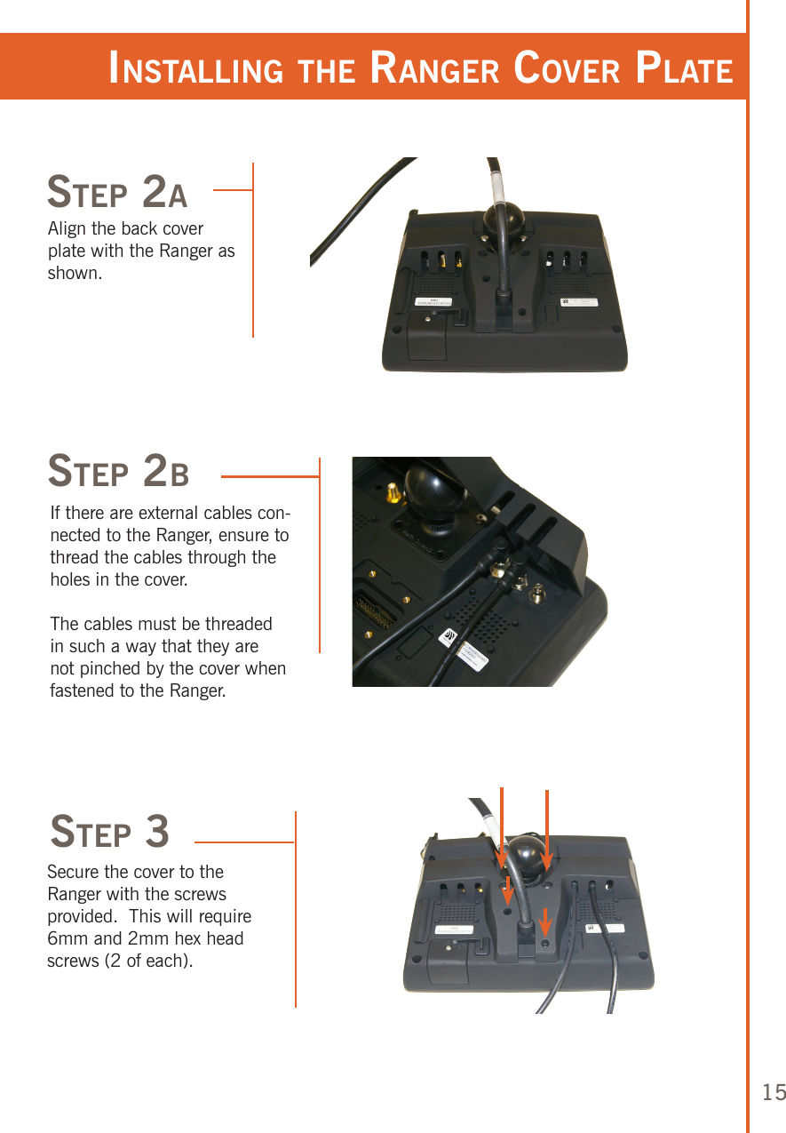 15sTep 2ainsTalling The ranger Cover plaTeAlign the back cover plate with the Ranger as shown.sTep 2bIf there are external cables con-nected to the Ranger, ensure to thread the cables through the holes in the cover. The cables must be threaded in such a way that they are not pinched by the cover when fastened to the Ranger.sTep 3Secure the cover to the Ranger with the screws provided.  This will require 6mm and 2mm hex head screws (2 of each).