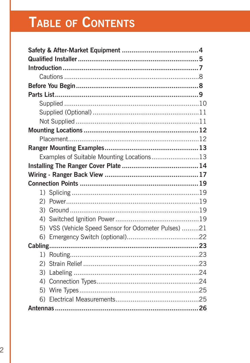 2Table of ConTenTsSafety &amp; After-Market Equipment ........................................4Qualified Installer ...............................................................5Introduction .......................................................................7  Cautions .......................................................................8Before You Begin ................................................................8Parts List ...........................................................................9  Supplied .......................................................................10  Supplied (Optional) ........................................................11  Not Supplied .................................................................11Mounting Locations ............................................................12  Placement .....................................................................12Ranger Mounting Examples .................................................13  Examples of Suitable Mounting Locations .........................13Installing The Ranger Cover Plate ........................................14Wiring - Ranger Back View .................................................17Connection Points ..............................................................19  1)  Splicing ...................................................................19  2)  Power ......................................................................19  3)  Ground ....................................................................19  4)  Switched Ignition Power ............................................19  5)  VSS (Vehicle Speed Sensor for Odometer Pulses) .........21  6)  Emergency Switch (optional) ......................................22Cabling ..............................................................................23  1)  Routing....................................................................23  2)  Strain Relief .............................................................23  3)  Labeling ..................................................................24  4)  Connection Types ......................................................24  5)  Wire Types ...............................................................25  6)  Electrical Measurements ............................................25Antennas ...........................................................................26