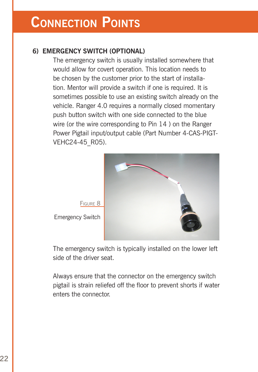 22ConneCTion poinTs 6)  EMERGENCY SWITCH (OPTIONAL)   The emergency switch is usually installed somewhere that would allow for covert operation. This location needs to be chosen by the customer prior to the start of installa-tion. Mentor will provide a switch if one is required. It is sometimes possible to use an existing switch already on the vehicle. Ranger 4.0 requires a normally closed momentary push button switch with one side connected to the blue wire (or the wire corresponding to Pin 14 ) on the Ranger Power Pigtail input/output cable (Part Number 4-CAS-PIGT-VEHC24-45_R05). Emergency SwitchFigure 8   The emergency switch is typically installed on the lower left side of the driver seat.   Always ensure that the connector on the emergency switch pigtail is strain reliefed off the floor to prevent shorts if water enters the connector.