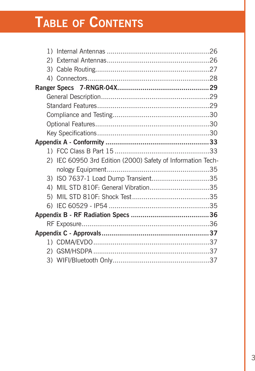 3Table of ConTenTs  1)  Internal Antennas .....................................................26  2)  External Antennas .....................................................26  3)  Cable Routing...........................................................27  4)  Connectors ...............................................................28Ranger Specs   7-RNGR-04X...............................................29  General Description ........................................................29  Standard Features ..........................................................29  Compliance and Testing ..................................................30  Optional Features ...........................................................30  Key Specifications ..........................................................30Appendix A - Conformity .....................................................33  1)  FCC Class B Part 15 .................................................33  2)   IEC 60950 3rd Edition (2000) Safety of Information Tech-nology Equipment .....................................................35  3)  ISO 7637-1 Load Dump Transient ..............................35  4)  MIL STD 810F: General Vibration ...............................35  5)  MIL STD 810F: Shock Test ........................................35  6)  IEC 60529 - IP54 ....................................................35Appendix B - RF Radiation Specs ........................................36  RF Exposure ..................................................................36Appendix C - Approvals .......................................................37  1)   CDMA/EVDO ............................................................37  2)   GSM/HSDPA ............................................................37  3)   WIFI/Bluetooth Only ..................................................37