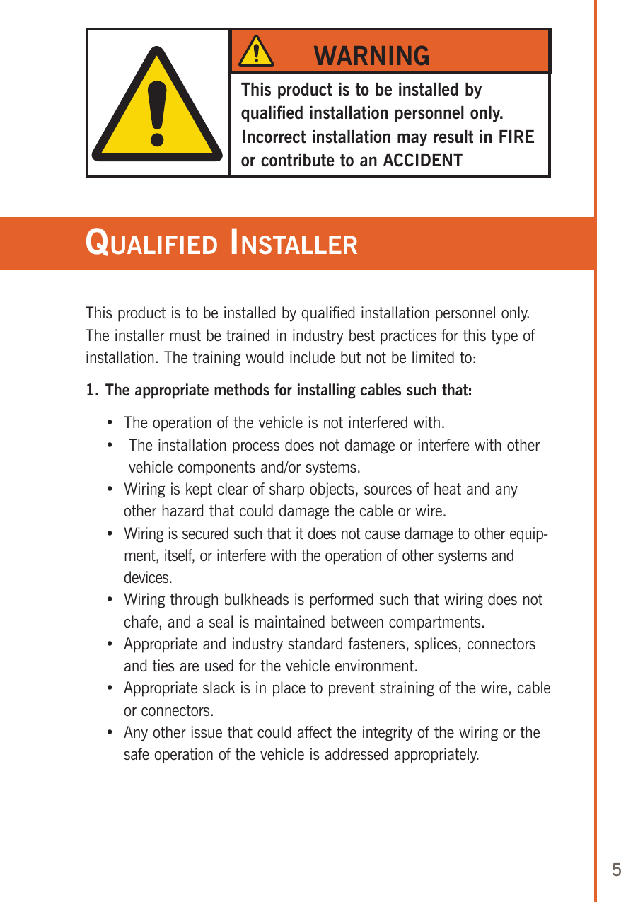 5This product is to be installed by qualified installation personnel only. The installer must be trained in industry best practices for this type of installation. The training would include but not be limited to:1. The appropriate methods for installing cables such that:    •  The operation of the vehicle is not interfered with.    •    The installation process does not damage or interfere with other vehicle components and/or systems.    •   Wiring is kept clear of sharp objects, sources of heat and any other hazard that could damage the cable or wire.    •   Wiring is secured such that it does not cause damage to other equip-ment, itself, or interfere with the operation of other systems and devices.    •   Wiring through bulkheads is performed such that wiring does not chafe, and a seal is maintained between compartments.    •   Appropriate and industry standard fasteners, splices, connectors and ties are used for the vehicle environment.    •   Appropriate slack is in place to prevent straining of the wire, cable or connectors.    •   Any other issue that could affect the integrity of the wiring or the safe operation of the vehicle is addressed appropriately.This product is to be installed by qualified installation personnel only. Incorrect installation may result in FIRE or contribute to an ACCIDENTWARNINGqualified insTaller