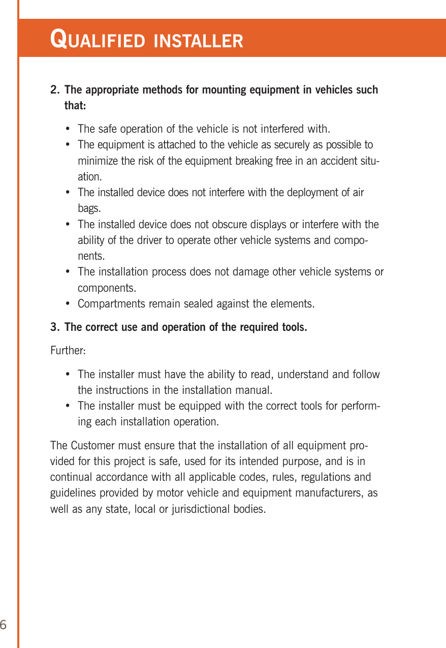 62.  The appropriate methods for mounting equipment in vehicles such that:    •  The safe operation of the vehicle is not interfered with.    •   The equipment is attached to the vehicle as securely as possible to minimize the risk of the equipment breaking free in an accident situ-ation.    •   The installed device does not interfere with the deployment of air bags.    •   The installed device does not obscure displays or interfere with the ability of the driver to operate other vehicle systems and compo-nents.    •   The installation process does not damage other vehicle systems or components.    •  Compartments remain sealed against the elements.3. The correct use and operation of the required tools.Further:    •   The installer must have the ability to read, understand and follow the instructions in the installation manual.    •   The installer must be equipped with the correct tools for perform-ing each installation operation.The Customer must ensure that the installation of all equipment pro-vided for this project is safe, used for its intended purpose, and is in continual accordance with all applicable codes, rules, regulations and guidelines provided by motor vehicle and equipment manufacturers, as well as any state, local or jurisdictional bodies.     qualified insTaller