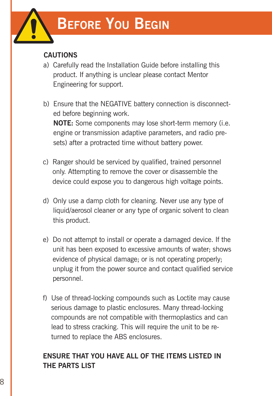 8before you begin CAUTIONSa)   Carefully read the Installation Guide before installing this product. If anything is unclear please contact Mentor Engineering for support.b)   Ensure that the NEGATIVE battery connection is disconnect-ed before beginning work.   NOTE: Some components may lose short-term memory (i.e. engine or transmission adaptive parameters, and radio pre-sets) after a protracted time without battery power.c)   Ranger should be serviced by qualified, trained personnel only. Attempting to remove the cover or disassemble the device could expose you to dangerous high voltage points.d)   Only use a damp cloth for cleaning. Never use any type of liquid/aerosol cleaner or any type of organic solvent to clean this product. e)   Do not attempt to install or operate a damaged device. If the unit has been exposed to excessive amounts of water; shows evidence of physical damage; or is not operating properly; unplug it from the power source and contact qualified service personnel.f)   Use of thread-locking compounds such as Loctite may cause serious damage to plastic enclosures. Many thread-locking compounds are not compatible with thermoplastics and can lead to stress cracking. This will require the unit to be re-turned to replace the ABS enclosures.ENSURE THAT YOU HAVE ALL OF THE ITEMS LISTED IN THE PARTS LIST
