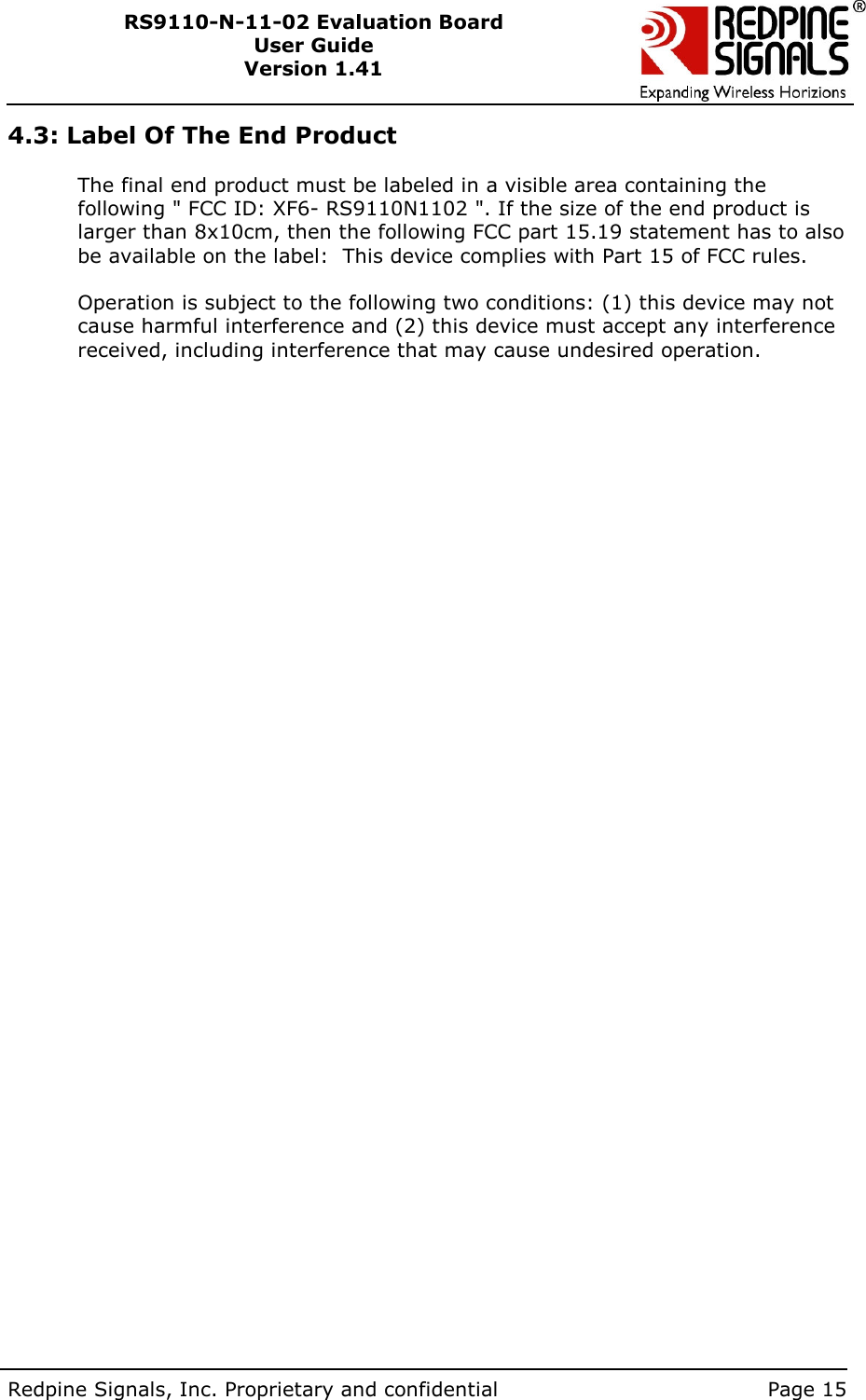        Redpine Signals, Inc. Proprietary and confidential    Page 15 RS9110-N-11-02 Evaluation Board User Guide Version 1.41  4.3: Label Of The End Product  The final end product must be labeled in a visible area containing the following &quot; FCC ID: XF6- RS9110N1102 &quot;. If the size of the end product is larger than 8x10cm, then the following FCC part 15.19 statement has to also be available on the label:  This device complies with Part 15 of FCC rules.   Operation is subject to the following two conditions: (1) this device may not cause harmful interference and (2) this device must accept any interference received, including interference that may cause undesired operation.  