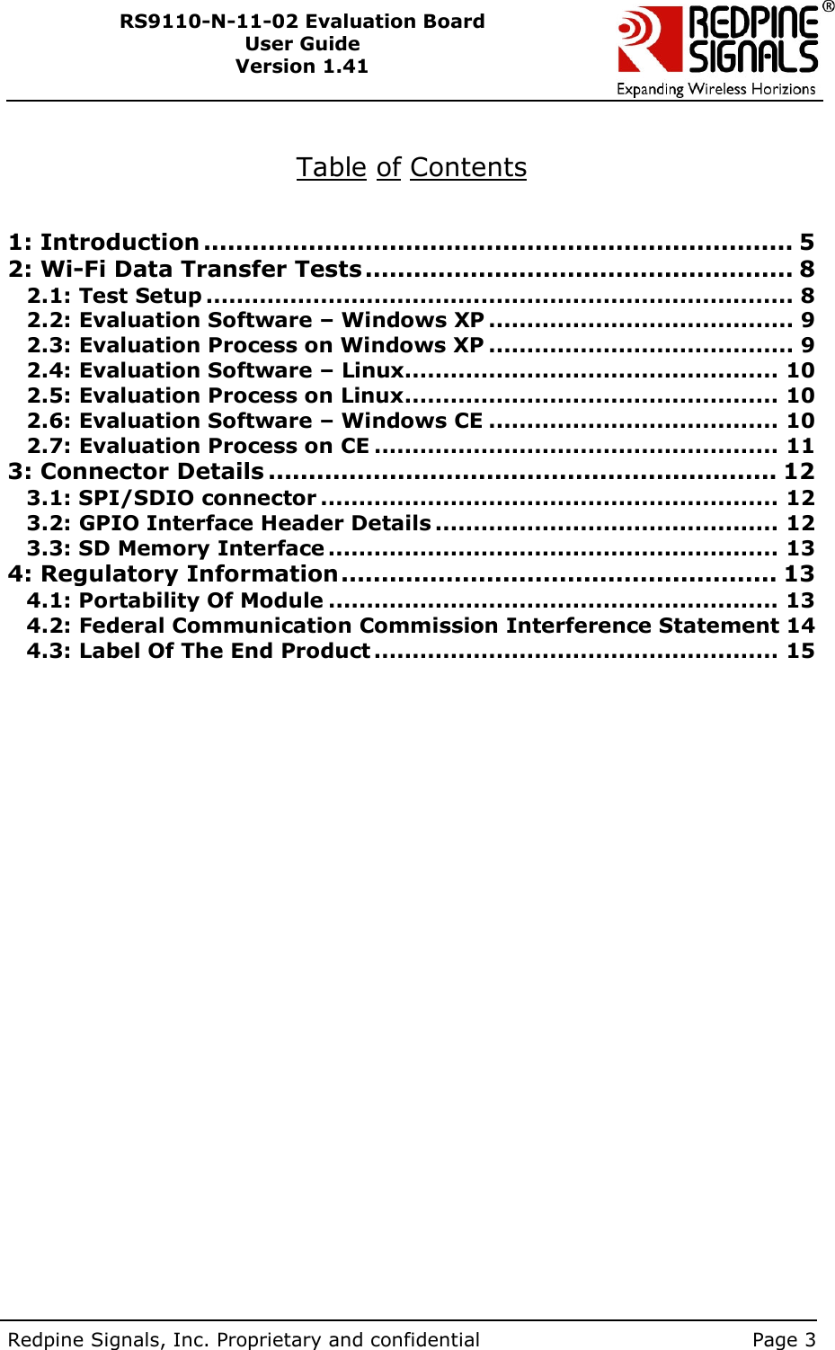        Redpine Signals, Inc. Proprietary and confidential    Page 3 RS9110-N-11-02 Evaluation Board User Guide Version 1.41   Table of Contents   1: Introduction ......................................................................... 5 2: Wi-Fi Data Transfer Tests ..................................................... 8 2.1: Test Setup ............................................................................. 8 2.2: Evaluation Software – Windows XP ........................................ 9 2.3: Evaluation Process on Windows XP ........................................ 9 2.4: Evaluation Software – Linux................................................. 10 2.5: Evaluation Process on Linux................................................. 10 2.6: Evaluation Software – Windows CE ...................................... 10 2.7: Evaluation Process on CE ..................................................... 11 3: Connector Details ............................................................... 12 3.1: SPI/SDIO connector ............................................................ 12 3.2: GPIO Interface Header Details ............................................. 12 3.3: SD Memory Interface ........................................................... 13 4: Regulatory Information...................................................... 13 4.1: Portability Of Module ........................................................... 13 4.2: Federal Communication Commission Interference Statement 14 4.3: Label Of The End Product ..................................................... 15    