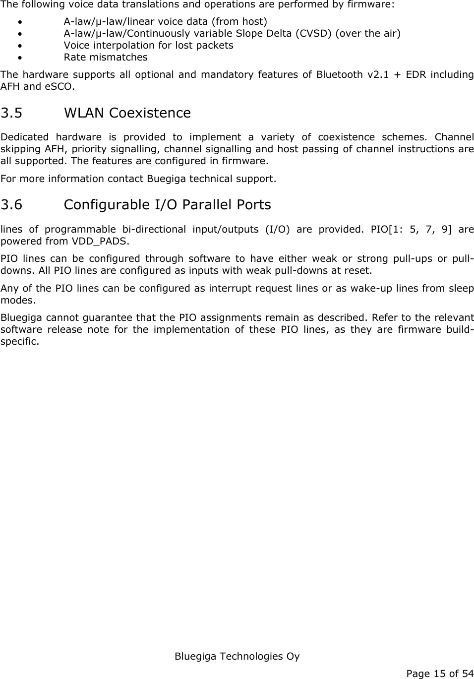   Bluegiga Technologies Oy Page 15 of 54 The following voice data translations and operations are performed by firmware: • A-law/µ-law/linear voice data (from host) • A-law/µ-law/Continuously variable Slope Delta (CVSD) (over the air) • Voice interpolation for lost packets • Rate mismatches The hardware supports all optional and mandatory features of Bluetooth v2.1 + EDR including AFH and eSCO. 3.5 WLAN Coexistence Dedicated hardware is provided to implement a variety of coexistence schemes. Channel skipping AFH, priority signalling, channel signalling and host passing of channel instructions are all supported. The features are configured in firmware. For more information contact Buegiga technical support. 3.6 Configurable I/O Parallel Ports lines of programmable bi-directional input/outputs (I/O) are provided. PIO[1: 5, 7, 9] are powered from VDD_PADS. PIO lines can be configured through software to have either weak or strong pull-ups or pull-downs. All PIO lines are configured as inputs with weak pull-downs at reset. Any of the PIO lines can be configured as interrupt request lines or as wake-up lines from sleep modes.  Bluegiga cannot guarantee that the PIO assignments remain as described. Refer to the relevant software release note for the implementation of these PIO lines, as they are firmware build-specific. 