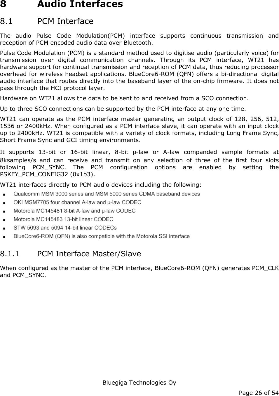   Bluegiga Technologies Oy Page 26 of 54 8 Audio Interfaces 8.1 PCM Interface The audio Pulse Code Modulation(PCM) interface supports continuous transmission and reception of PCM encoded audio data over Bluetooth. Pulse Code Modulation (PCM) is a standard method used to digitise audio (particularly voice) for transmission over digital communication channels. Through its PCM interface, WT21 has hardware support for continual transmission and reception of PCM data, thus reducing processor overhead for wireless headset applications. BlueCore6-ROM (QFN) offers a bi-directional digital audio interface that routes directly into the baseband layer of the on-chip firmware. It does not pass through the HCI protocol layer. Hardware on WT21 allows the data to be sent to and received from a SCO connection. Up to three SCO connections can be supported by the PCM interface at any one time. WT21 can operate as the PCM interface master generating an output clock of 128, 256, 512, 1536 or 2400kHz. When configured as a PCM interface slave, it can operate with an input clock up to 2400kHz. WT21 is compatible with a variety of clock formats, including Long Frame Sync, Short Frame Sync and GCI timing environments. It supports 13-bit or 16-bit linear, 8-bit μ-law or A-law companded sample formats at 8ksamples/s and can receive and transmit on any selection of three of the first four slots following PCM_SYNC. The PCM configuration options are enabled by setting the PSKEY_PCM_CONFIG32 (0x1b3). WT21 interfaces directly to PCM audio devices including the following:  8.1.1 PCM Interface Master/Slave When configured as the master of the PCM interface, BlueCore6-ROM (QFN) generates PCM_CLK and PCM_SYNC. 