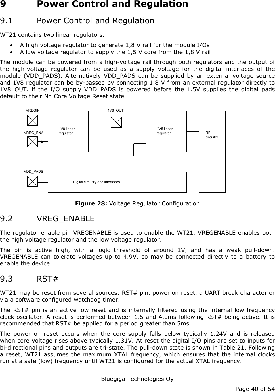   Bluegiga Technologies Oy Page 40 of 54 9 Power Control and Regulation 9.1 Power Control and Regulation WT21 contains two linear regulators.  • A high voltage regulator to generate 1,8 V rail for the module I/Os • A low voltage regulator to supply the 1,5 V core from the 1,8 V rail The module can be powered from a high-voltage rail through both regulators and the output of the high-voltage regulator can be used as a supply voltage for the digital interfaces of the module (VDD_PADS). Alternatively VDD_PADS can be supplied by an external voltage source and 1V8 regulator can be by-passed by connecting 1.8 V from an external regulator directly to 1V8_OUT. if the I/O supply VDD_PADS is powered before the 1.5V supplies the digital pads default to their No Core Voltage Reset state. 1V8_OUTVREGINVREG_ENA1V8 linear regulator1V5 linear regulator RF circuitryVDD_PADSDigital circuitry and interfaces Figure 28: Voltage Regulator Configuration 9.2 VREG_ENABLE The regulator enable pin VREGENABLE is used to enable the WT21. VREGENABLE enables both the high voltage regulator and the low voltage regulator. The pin is active high, with a logic threshold of around 1V, and has a weak pull-down. VREGENABLE can tolerate voltages up to 4.9V, so may be connected directly to a battery to enable the device. 9.3 RST# WT21 may be reset from several sources: RST# pin, power on reset, a UART break character or via a software configured watchdog timer. The RST# pin is an active low reset and is internally filtered using the internal low frequency clock oscillator. A reset is performed between 1.5 and 4.0ms following RST# being active. It is recommended that RST# be applied for a period greater than 5ms. The power on reset occurs when the core supply falls below typically 1.24V and is released when core voltage rises above typically 1.31V. At reset the digital I/O pins are set to inputs for bi-directional pins and outputs are tri-state. The pull-down state is shown in Table 21. Following a reset, WT21 assumes the maximum XTAL frequency, which ensures that the internal clocks run at a safe (low) frequency until WT21 is configured for the actual XTAL frequency.  