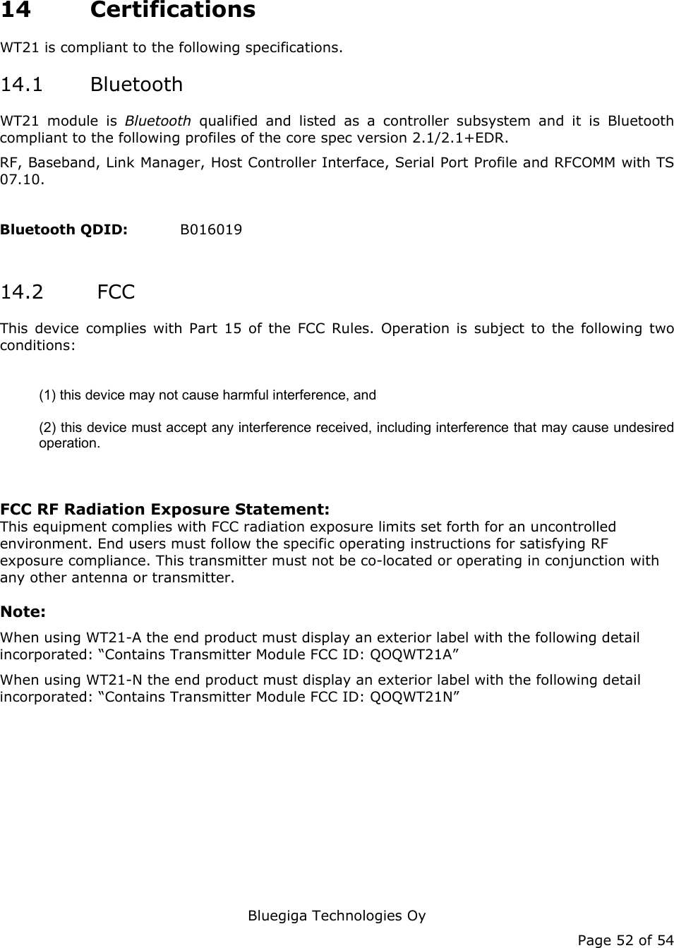   Bluegiga Technologies Oy Page 52 of 54 14 Certifications WT21 is compliant to the following specifications. 14.1 Bluetooth WT21 module is Bluetooth  qualified and listed as a controller subsystem and it is Bluetooth compliant to the following profiles of the core spec version 2.1/2.1+EDR.   RF, Baseband, Link Manager, Host Controller Interface, Serial Port Profile and RFCOMM with TS 07.10.  Bluetooth QDID:   B016019  14.2  FCC This device complies with Part 15 of the FCC Rules. Operation is subject to the following two conditions:  (1) this device may not cause harmful interference, and  (2) this device must accept any interference received, including interference that may cause undesired operation.   FCC RF Radiation Exposure Statement: This equipment complies with FCC radiation exposure limits set forth for an uncontrolled environment. End users must follow the specific operating instructions for satisfying RF exposure compliance. This transmitter must not be co-located or operating in conjunction with any other antenna or transmitter.  Note:  When using WT21-A the end product must display an exterior label with the following detail incorporated: “Contains Transmitter Module FCC ID: QOQWT21A” When using WT21-N the end product must display an exterior label with the following detail incorporated: “Contains Transmitter Module FCC ID: QOQWT21N”   