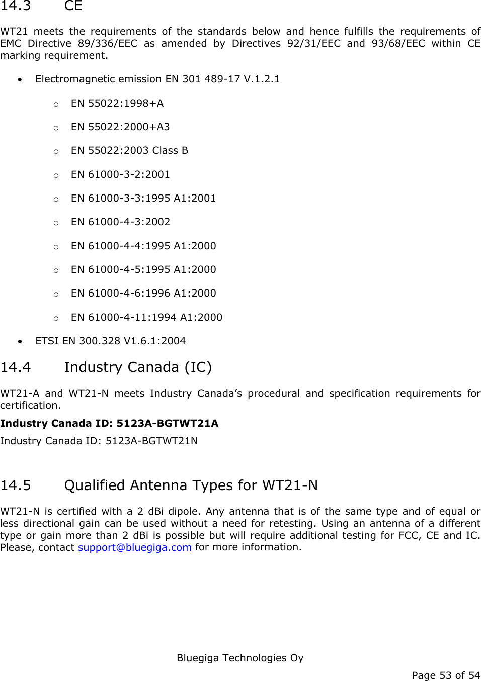   Bluegiga Technologies Oy Page 53 of 54 14.3 CE WT21 meets the requirements of the standards below and hence fulfills the requirements of EMC Directive 89/336/EEC as amended by Directives 92/31/EEC and 93/68/EEC within CE marking requirement. • Electromagnetic emission EN 301 489-17 V.1.2.1 o EN 55022:1998+A o EN 55022:2000+A3 o EN 55022:2003 Class B o EN 61000-3-2:2001 o EN 61000-3-3:1995 A1:2001 o EN 61000-4-3:2002 o EN 61000-4-4:1995 A1:2000 o EN 61000-4-5:1995 A1:2000 o EN 61000-4-6:1996 A1:2000 o EN 61000-4-11:1994 A1:2000 • ETSI EN 300.328 V1.6.1:2004 14.4 Industry Canada (IC) WT21-A and WT21-N meets Industry Canada’s procedural and specification requirements for certification. Industry Canada ID: 5123A-BGTWT21A Industry Canada ID: 5123A-BGTWT21N  14.5 Qualified Antenna Types for WT21-N WT21-N is certified with a 2 dBi dipole. Any antenna that is of the same type and of equal or less directional gain can be used without a need for retesting. Using an antenna of a different type or gain more than 2 dBi is possible but will require additional testing for FCC, CE and IC. Please, contact support@bluegiga.com for more information. 