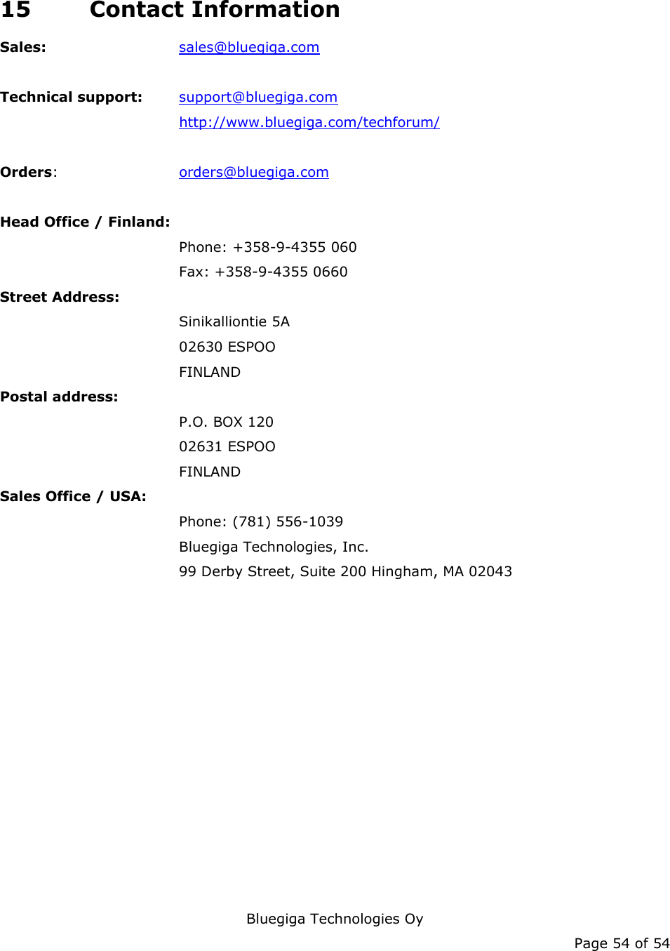   Bluegiga Technologies Oy Page 54 of 54 15 Contact Information Sales:   sales@bluegiga.com  Technical support: support@bluegiga.com http://www.bluegiga.com/techforum/  Orders:   orders@bluegiga.com  Head Office / Finland: Phone: +358-9-4355 060 Fax: +358-9-4355 0660 Street Address: Sinikalliontie 5A 02630 ESPOO FINLAND Postal address: P.O. BOX 120 02631 ESPOO FINLAND Sales Office / USA: Phone: (781) 556-1039 Bluegiga Technologies, Inc. 99 Derby Street, Suite 200 Hingham, MA 02043     