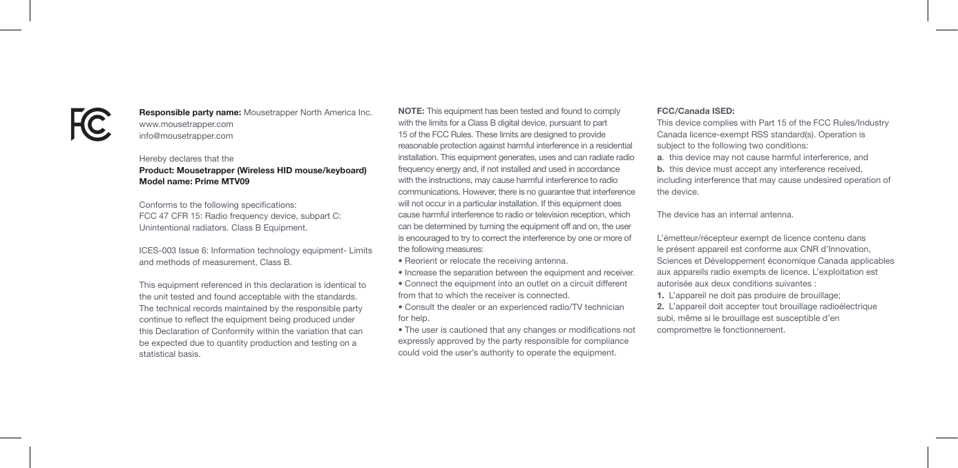 Responsible party name: Mousetrapper North America Inc.www.mousetrapper.cominfo@mousetrapper.comHereby declares that theProduct: Mousetrapper (Wireless HID mouse/keyboard)Model name: Prime MTV09Conforms to the following speciﬁcations:FCC 47 CFR 15: Radio frequency device, subpart C: Unintentional radiators. Class B Equipment. ICES-003 Issue 6: Information technology equipment- Limits and methods of measurement, Class B. This equipment referenced in this declaration is identical to the unit tested and found acceptable with the standards. The technical records maintained by the responsible party continue to reﬂect the equipment being produced under this Declaration of Conformity within the variation that can be expected due to quantity production and testing on a statistical basis.NOTE: This equipment has been tested and found to comply with the limits for a Class B digital device, pursuant to part 15 of the FCC Rules. These limits are designed to provide reasonable protection against harmful interference in a residential installation. This equipment generates, uses and can radiate radio frequency energy and, if not installed and used in accordance with the instructions, may cause harmful interference to radio communications. However, there is no guarantee that interference will not occur in a particular installation. If this equipment does cause harmful interference to radio or television reception, which can be determined by turning the equipment off and on, the user is encouraged to try to correct the interference by one or more of the following measures:&bull; Reorient or relocate the receiving antenna.&bull; Increase the separation between the equipment and receiver.&bull; Connect the equipment into an outlet on a circuit different from that to which the receiver is connected.&bull; Consult the dealer or an experienced radio/TV technician for help.&bull; The user is cautioned that any changes or modiﬁcations not expressly approved by the party responsible for compliance could void the user&rsquo;s authority to operate the equipment. FCC/Canada ISED:This device complies with Part 15 of the FCC Rules/Industry Canada licence-exempt RSS standard(s). Operation is subject to the following two conditions: a.  this device may not cause harmful interference, andb.  this device must accept any interference received, including interference that may cause undesired operation of the device.The device has an internal antenna. L&rsquo;&eacute;metteur/r&eacute;cepteur exempt de licence contenu dans le pr&eacute;sent appareil est conforme aux CNR d&rsquo;Innovation, Sciences et D&eacute;veloppement &eacute;conomique Canada applicables aux appareils radio exempts de licence. L&rsquo;exploitation est autoris&eacute;e aux deux conditions suivantes :1.  L&rsquo;appareil ne doit pas produire de brouillage;2.  L&rsquo;appareil doit accepter tout brouillage radio&eacute;lectrique subi, m&ecirc;me si le brouillage est susceptible d&rsquo;en compromettre le fonctionnement.