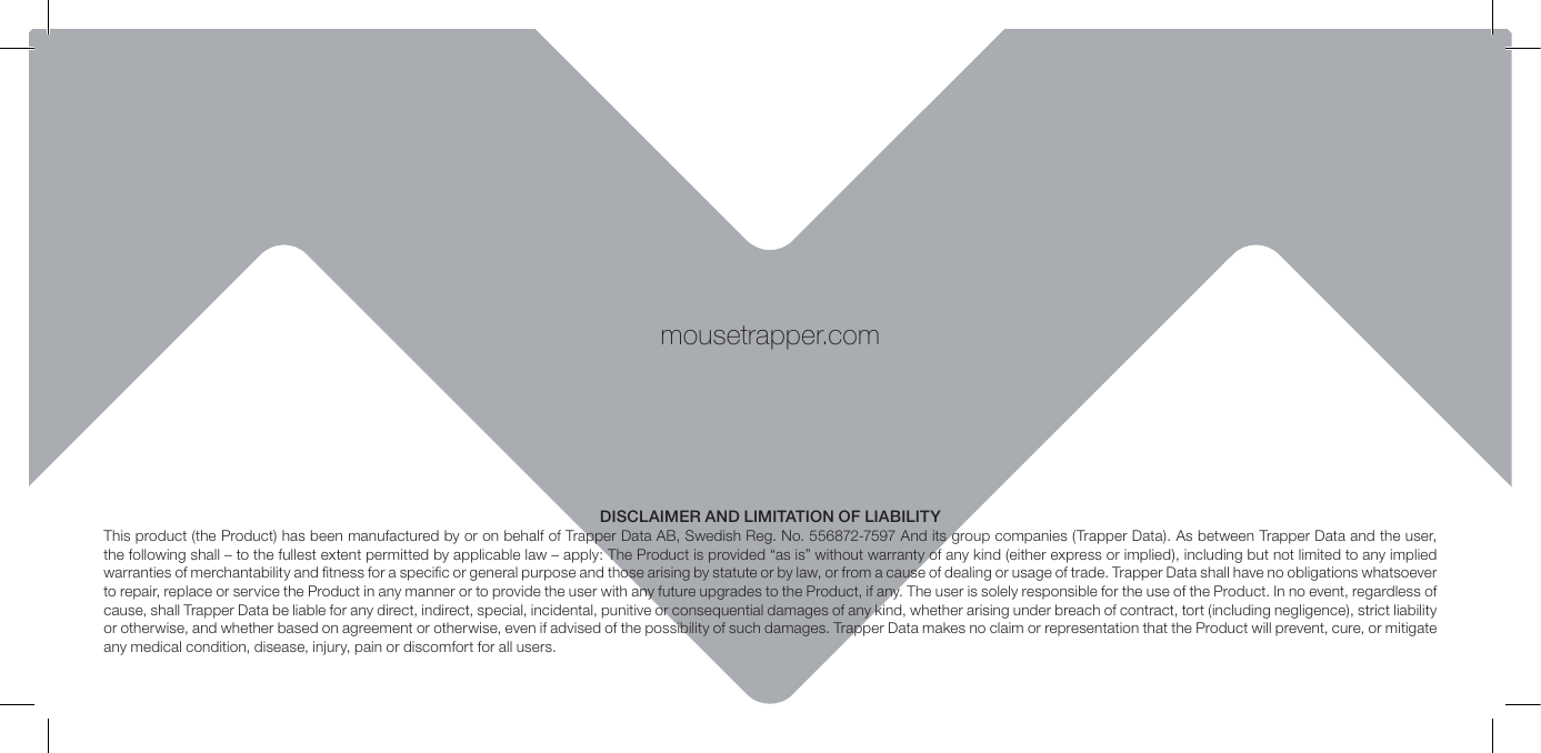 mousetrapper.comDISCLAIMER AND LIMITATION OF LIABILITYThis product (the Product) has been manufactured by or on behalf of Trapper Data AB, Swedish Reg. No. 556872-7597 And its group companies (Trapper Data). As between Trapper Data and the user, the following shall &ndash; to the fullest extent permitted by applicable law &ndash; apply: The Product is provided &ldquo;as is&rdquo; without warranty of any kind (either express or implied), including but not limited to any implied warranties of merchantability and ﬁtness for a speciﬁc or general purpose and those arising by statute or by law, or from a cause of dealing or usage of trade. Trapper Data shall have no obligations whatsoever to repair, replace or service the Product in any manner or to provide the user with any future upgrades to the Product, if any. The user is solely responsible for the use of the Product. In no event, regardless of cause, shall Trapper Data be liable for any direct, indirect, special, incidental, punitive or consequential damages of any kind, whether arising under breach of contract, tort (including negligence), strict liability or otherwise, and whether based on agreement or otherwise, even if advised of the possibility of such damages. Trapper Data makes no claim or representation that the Product will prevent, cure, or mitigate any medical condition, disease, injury, pain or discomfort for all users.