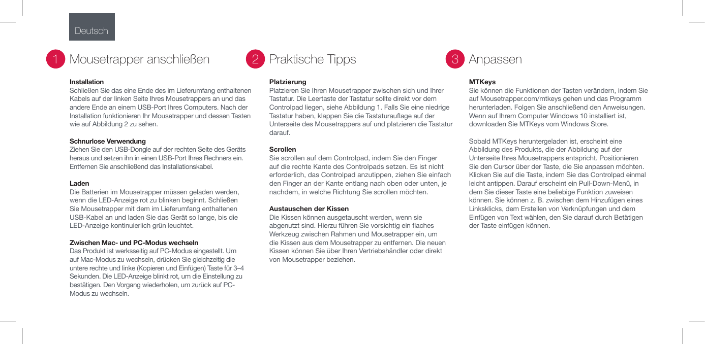 InstallationSchlie&szlig;en Sie das eine Ende des im Lieferumfang enthaltenen Kabels auf der Iinken Seite Ihres Mousetrappers an und das andere Ende an einem USB-Port Ihres Computers. Nach der Installation funktionieren Ihr Mousetrapper und dessen Tasten wie auf Abbildung 2 zu sehen.Schnurlose Verwendung Ziehen Sie den USB-Dongle auf der rechten Seite des Ger&auml;ts heraus und setzen ihn in einen USB-Port Ihres Rechners ein. Entfernen Sie anschlie&szlig;end das Installationskabel.                                      Laden Die Batterien im Mousetrapper m&uuml;ssen geladen werden, wenn die LED-Anzeige rot zu blinken beginnt. Schlie&szlig;en Sie Mousetrapper mit dem im Lieferumfang enthaltenen USB-Kabel an und laden Sie das Ger&auml;t so lange, bis die LED-Anzeige kontinuierlich gr&uuml;n leuchtet. Zwischen Mac- und PC-Modus wechselnDas Produkt ist werksseitig auf PC-Modus eingestellt. Um auf Mac-Modus zu wechseln, dr&uuml;cken Sie gleichzeitig die untere rechte und linke (Kopieren und Einf&uuml;gen) Taste f&uuml;r 3&ndash;4 Sekunden. Die LED-Anzeige blinkt rot, um die Einstellung zu best&auml;tigen. Den Vorgang wiederholen, um zur&uuml;ck auf PC-Modus zu wechseln.Mousetrapper anschlie&szlig;en1PlatzierungPlatzieren Sie Ihren Mousetrapper zwischen sich und Ihrer Tastatur. Die Leertaste der Tastatur sollte direkt vor dem Controlpad liegen, siehe Abbildung 1. Falls Sie eine niedrige Tastatur haben, klappen Sie die Tastaturauage auf der Unterseite des Mousetrappers auf und platzieren die Tastatur darauf.Scrollen Sie scrollen auf dem Controlpad, indem Sie den Finger auf die rechte Kante des Controlpads setzen. Es ist nicht erforderlich, das Controlpad anzutippen, ziehen Sie einfach den Finger an der Kante entlang nach oben oder unten, je nachdem, in welche Richtung Sie scrollen m&ouml;chten.Austauschen der Kissen Die Kissen k&ouml;nnen ausgetauscht werden, wenn sie abgenutzt sind. Hierzu f&uuml;hren Sie vorsichtig ein aches Werkzeug zwischen Rahmen und Mousetrapper ein, um die Kissen aus dem Mousetrapper zu entfernen. Die neuen Kissen k&ouml;nnen Sie &uuml;ber Ihren Vertriebsh&auml;ndler oder direkt von Mousetrapper beziehen.Praktische Tipps2MTKeysSie k&ouml;nnen die Funktionen der Tasten ver&auml;ndern, indem Sie auf Mousetrapper.com/mtkeys gehen und das Programm herunterladen. Folgen Sie anschlie&szlig;end den Anweisungen. Wenn auf Ihrem Computer Windows 10 installiert ist, downloaden Sie MTKeys vom Windows Store.Sobald MTKeys heruntergeladen ist, erscheint eine Abbildung des Produkts, die der Abbildung auf der Unterseite Ihres Mousetrappers entspricht. Positionieren Sie den Cursor &uuml;ber der Taste, die Sie anpassen m&ouml;chten. Klicken Sie auf die Taste, indem Sie das Controlpad einmal leicht antippen. Darauf erscheint ein Pull-Down-Men&uuml;, in dem Sie dieser Taste eine beliebige Funktion zuweisen k&ouml;nnen. Sie k&ouml;nnen z. B. zwischen dem Hinzuf&uuml;gen eines Linksklicks, dem Erstellen von Verkn&uuml;pfungen und dem Einf&uuml;gen von Text w&auml;hlen, den Sie darauf durch Bet&auml;tigen der Taste einf&uuml;gen k&ouml;nnen.Anpassen3Deutsch