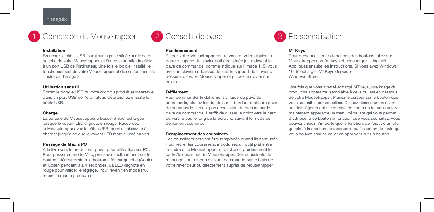 InstallationBranchez le c&acirc;ble USB fourni sur la prise situ&eacute;e sur le c&ocirc;t&eacute; gauche de votre Mousetrapper, et l&rsquo;autre extr&eacute;mit&eacute; du c&acirc;ble &agrave; un port USB de l&rsquo;ordinateur. Une fois le logiciel install&eacute;, le fonctionnement de votre Mousetrapper et de ses touches est illustr&eacute; par l&rsquo;image 2.Utilisation sans ﬁl  Sortez le dongle USB du c&ocirc;t&eacute; droit du produit et ins&eacute;rez-le dans un port USB de l&rsquo;ordinateur. D&eacute;branchez ensuite le c&acirc;ble USB.                                Charge La batterie du Mousetrapper a besoin d&rsquo;&ecirc;tre recharg&eacute;e lorsque le voyant LED clignote en rouge. Raccordez le Mousetrapper avec le c&acirc;ble USB fourni et laissez-le &agrave; charger jusqu&rsquo;&agrave; ce que le voyant LED reste allum&eacute; en vert.Passage de Mac &agrave; PC&Agrave; la livraison, le produit est pr&eacute;vu pour utilisation sur PC. Pour passer en mode Mac, pressez simultan&eacute;ment sur le bouton inf&eacute;rieur droit et le bouton inf&eacute;rieur gauche (Copier et Coller) pendant 3 &agrave; 4 secondes. La LED clignote en rouge pour valider le r&eacute;glage. Pour revenir en mode PC, refaire la m&ecirc;me proc&eacute;dure.Connexion du Mousetrapper1PositionnementPlacez votre Mousetrapper entre vous et votre clavier. La barre d&rsquo;espace du clavier doit &ecirc;tre situ&eacute;e juste devant le pav&eacute; de commande, comme indiqu&eacute; sur l&rsquo;image 1. Si vous avez un clavier surbaiss&eacute;, d&eacute;pliez le support de clavier du dessous de votre Mousetrapper et placez le clavier sur celui-ci.D&eacute;ﬁlement Pour commander le d&eacute;lement &agrave; l&rsquo;aide du pav&eacute; de commande, placez les doigts sur la bordure droite du pav&eacute; de commande. Il n&rsquo;est pas n&eacute;cessaire de presser sur le pav&eacute; de commande, il sut de glisser le doigt vers le haut ou vers le bas le long de la bordure, suivant le mode de d&eacute;lement souhait&eacute;.Remplacement des coussinets Les coussinets peuvent &ecirc;tre remplac&eacute;s quand ils sont us&eacute;s.  Pour retirer les coussinets, introduisez un outil plat entre le cadre et le Mousetrapper et d&eacute;clipsez prudemment le cadre/le coussinet du Mousetrapper. Des coussinets de rechange sont disponibles sur commande par le biais de votre revendeur ou directement aupr&egrave;s de Mousetrapper.Conseils de base2MTKeysPour personnaliser les fonctions des boutons, allez sur Mousetrapper.com/mtkeys et t&eacute;l&eacute;chargez le logiciel. Appliquez ensuite les instructions. Si vous avez Windows 10, t&eacute;l&eacute;chargez MTKeys depuis le Windows Store.Une fois que vous avez t&eacute;l&eacute;charg&eacute; MTKeys, une image du produit va appara&icirc;tre, semblable &agrave; celle qui est en dessous de votre Mousetrapper. Placez le curseur sur le bouton que vous souhaitez personnaliser. Cliquez dessus en pressant une fois l&eacute;g&egrave;rement sur le pav&eacute; de commande. Vous voyez maintenant appara&icirc;tre un menu d&eacute;roulant qui vous permet d&rsquo;attribuer &agrave; ce bouton la fonction que vous souhaitez. Vous pouvez choisir n&rsquo;importe quelle fonction, de l&rsquo;ajout d&rsquo;un clic gauche &agrave; la cr&eacute;ation de raccourcis ou l&rsquo;insertion de texte que vous pouvez ensuite coller en appuyant sur un bouton.Personnalisation3Fran&ccedil;ais