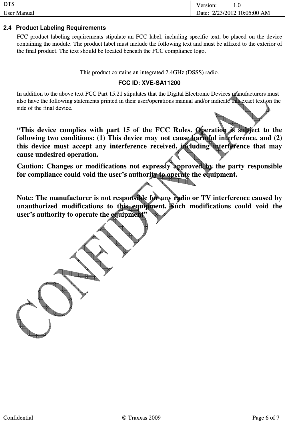 DTS    Version:           1.0 User Manual    Date:  2/23/2012 10:05:00 AM  Confidential  © Traxxas 2009  Page 6 of 7  2.4  Product Labeling Requirements FCC  product  labeling  requirements  stipulate  an  FCC  label,  including  specific  text,  be  placed  on  the  device containing the module. The product label must include the following text and must be affixed to the exterior of the final product. The text should be located beneath the FCC compliance logo.  This product contains an integrated 2.4GHz (DSSS) radio. FCC ID: XVE-SA11200 In addition to the above text FCC Part 15.21 stipulates that the Digital Electronic Devices manufacturers must also have the following statements printed in their user/operations manual and/or indicate this exact text on the side of the final device.  “This  device  complies  with  part  15  of  the  FCC  Rules.  Operation  is  subject  to  the following two conditions: (1) This device may not cause harmful interference, and (2) this  device  must  accept  any  interference  received,  including  interference  that  may cause undesired operation. Caution:  Changes  or  modifications  not  expressly  approved  by  the  party  responsible for compliance could void the user’s authority to operate the equipment.  Note: The manufacturer is not responsible for any radio or TV interference caused by unauthorized  modifications  to  this  equipment.  Such  modifications  could  void  the user’s authority to operate the equipment”  
