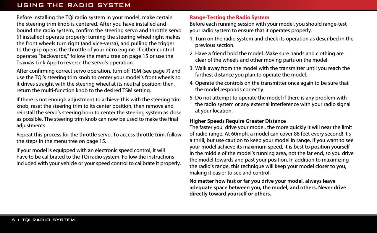 6 • TQi RADIO SYSTEMBefore installing the TQi radio system in your model, make certain the steering trim knob is centered. After you have installed and bound the radio system, confirm the steering servo and throttle servo (if installed) operate properly: turning the steering wheel right makes the front wheels turn right (and vice-versa), and pulling the trigger to the grip opens the throttle of your nitro engine. If either control operates “backwards,” follow the menu tree on page 15 or use the Traxxas Link App to reverse the servo’s operation.  After confirming correct servo operation, turn off TSM (see page 7) and use the TQi’s steering trim knob to center your model’s front wheels so it drives straight with the steering wheel at its neutral position; then, return the multi-function knob to the desired TSM setting.If there is not enough adjustment to achieve this with the steering trim knob, reset the steering trim to its center position, then remove and reinstall the servo’s steering horn to center the steering system as close as possible. The steering trim knob can now be used to make the final adjustments.Repeat this process for the throttle servo. To access throttle trim, follow the steps in the menu tree on page 15.  If your model is equipped with an electronic speed control, it will have to be calibrated to the TQi radio system. Follow the instructions included with your vehicle or your speed control to calibrate it properly.Range-Testing the Radio SystemBefore each running session with your model, you should range-test your radio system to ensure that it operates properly.1.  Turn on the radio system and check its operation as described in the previous section.2.  Have a friend hold the model. Make sure hands and clothing are clear of the wheels and other moving parts on the model.3.  Walk away from the model with the transmitter until you reach the farthest distance you plan to operate the model.4.  Operate the controls on the transmitter once again to be sure that the model responds correctly.5.  D o  not attempt to operate the model if there is any problem with the radio system or any external interference with your radio signal at your location.  Higher Speeds Require Greater DistanceThe faster you  drive your model, the more quickly it will near the limit of radio range. At 60mph, a model can cover 88 feet every second! It’s a thrill, but use caution to keep your model in range. If you want to see your model achieve its maximum speed, it is best to position yourself in the middle of the model’s running area, not the far end, so you drive the model towards and past your position. In addition to maximizing the radio’s range, this technique will keep your model closer to you, making it easier to see and control. No matter how fast or far you drive your model, always leave adequate space between you, the model, and others. Never drive directly toward yourself or others. USING THE RADIO SYSTEM
