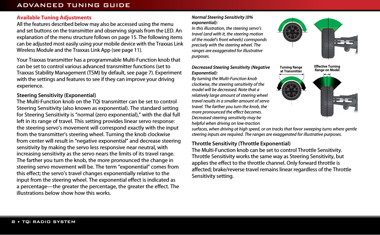 8 • TQi RADIO SYSTEMAvailable Tuning AdjustmentsAll the features described below may also be accessed using the menu and set buttons on the transmitter and observing signals from the LED. An explanation of the menu structure follows on page 15. The following items can be adjusted most easily using your mobile device with the Traxxas Link Wireless Module and the Traxxas Link App (see page 11). Your Traxxas transmitter has a programmable Multi-Function knob that can be set to control various advanced transmitter functions (set to Traxxas Stability Management (TSM) by default, see page 7). Experiment with the settings and features to see if they can improve your driving experience.  Steering Sensitivity (Exponential)The Multi-Function knob on the TQi transmitter can be set to control Steering Sensitivity (also known as exponential). The standard setting for Steering Sensitivity is “normal (zero exponential),” with the dial full left in its range of travel. This setting provides linear servo response: the steering servo’s movement will correspond exactly with the input from the transmitter’s steering wheel. Turning the knob clockwise from center will result in “negative exponential” and decrease steering sensitivity by making the servo less responsive near neutral, with increasing sensitivity as the servo nears the limits of its travel range. The farther you turn the knob, the more pronounced the change in steering servo movement will be. The term “exponential” comes fromthis effect; the servo’s travel changes exponentially relative to the input from the steering wheel. The exponential effect is indicated as a percentage—the greater the percentage, the greater the effect. The illustrations below show how this works. Normal Steering Sensitivity (0% exponential):In this illustration, the steering servo’s travel (and with it, the steering motion of the model’s front wheels) corresponds precisely with the steering wheel. The ranges are exaggerated for illustrative purposes.Decreased Steering Sensitivity (Negative Exponential):By turning the Multi-Function knob clockwise, the steering sensitivity of the model will be decreased. Note that a relatively large amount of steering wheel travel results in a smaller amount of servo travel. The farther you turn the knob, the more pronounced the effect becomes. Decreased steering sensitivity may be helpful when driving on low-traction surfaces, when driving at high speed, or on tracks that favor sweeping turns where gentle steering inputs are required. The ranges are exaggerated for illustrative purposes.Throttle Sensitivity (Throttle Exponential)The Multi-Function knob can be set to control Throttle Sensitivity. Throttle Sensitivity works the same way as Steering Sensitivity, but applies the effect to the throttle channel. Only forward throttle is affected; brake/reverse travel remains linear regardless of the Throttle Sensitivity setting. ADVANCED TUNING GUIDETurning Range  at TransmitterEffective Turning Range on Model