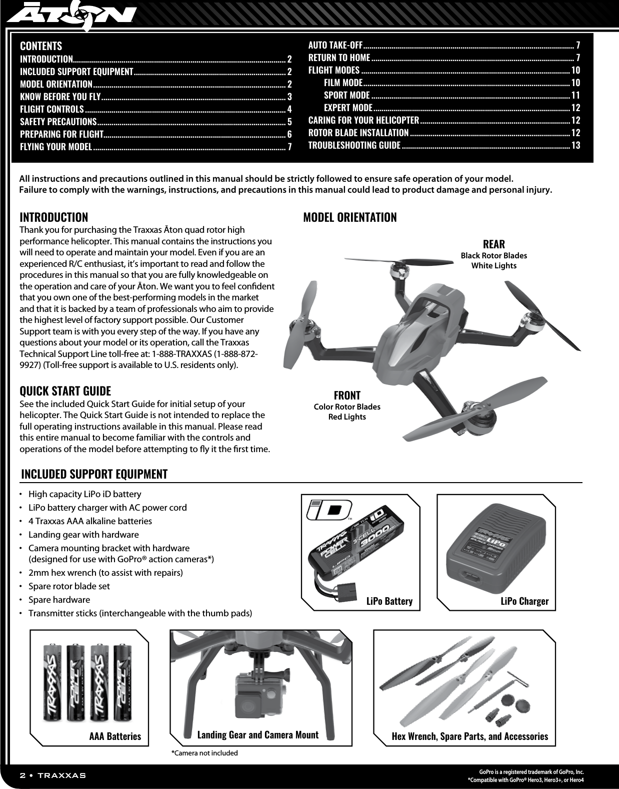 2 • TRAXXASGoPro is a registered trademark of GoPro, Inc.*Compatible with GoPro® Hero3, Hero3+, or Hero4INTRODUCTIONThank you for purchasing the Traxxas Āton quad rotor high performance helicopter. This manual contains the instructions you will need to operate and maintain your model. Even if you are an experienced R/C enthusiast, it’s important to read and follow the procedures in this manual so that you are fully knowledgeable on the operation and care of your Āton. We want you to feel conﬁdent that you own one of the best-performing models in the market and that it is backed by a team of professionals who aim to provide the highest level of factory support possible. Our Customer Support team is with you every step of the way. If you have any questions about your model or its operation, call the Traxxas Technical Support Line toll-free at: 1-888-TRAXXAS (1-888-872-9927) (Toll-free support is available to U.S. residents only). QUICK START GUIDESee the included Quick Start Guide for initial setup of your helicopter. The Quick Start Guide is not intended to replace the full operating instructions available in this manual. Please read this entire manual to become familiar with the controls and operations of the model before attempting to ﬂy it the ﬁrst time.CONTENTSINTRODUCTION......................................................................................................... 2INCLUDED SUPPORT EQUIPMENT ........................................................................... 2MODEL ORIENTATION ............................................................................................... 2KNOW BEFORE YOU FLY ........................................................................................... 3FLIGHT CONTROLS ................................................................................................... 4SAFETY PRECAUTIONS ............................................................................................. 5PREPARING FOR FLIGHT..........................................................................................6FLYING YOUR MODEL ............................................................................................... 7AUTO TAKE-OFF ........................................................................................................ 7RETURN TO HOME .................................................................................................... 7FLIGHT MODES .......................................................................................................10  FILM MODE ......................................................................................................10  SPORT MODE ..................................................................................................11  EXPERT MODE ................................................................................................. 12 CARING FOR YOUR HELICOPTER .......................................................................... 12ROTOR BLADE INSTALLATION ...............................................................................12TROUBLESHOOTING GUIDE ...................................................................................13MODEL ORIENTATIONREARBlack Rotor BladesWhite LightsFRONTColor Rotor BladesRed Lights•  High capacity LiPo iD battery•  LiPo battery charger with AC power cord•  4 Traxxas AAA alkaline batteries•  Landing gear with hardware•  Camera mounting bracket with hardware  (designed for use with GoPro® action cameras*)•  2mm hex wrench (to assist with repairs)•  Spare rotor blade set•  Spare hardware•  Transmitter sticks (interchangeable with the thumb pads)*Camera not includedAll instructions and precautions outlined in this manual should be strictly followed to ensure safe operation of your model.  Failure to comply with the warnings, instructions, and precautions in this manual could lead to product damage and personal injury. INCLUDED SUPPORT EQUIPMENTLiPo BatteryAAA Batteries Hex Wrench, Spare Parts, and AccessoriesLanding Gear and Camera MountLiPo Charger