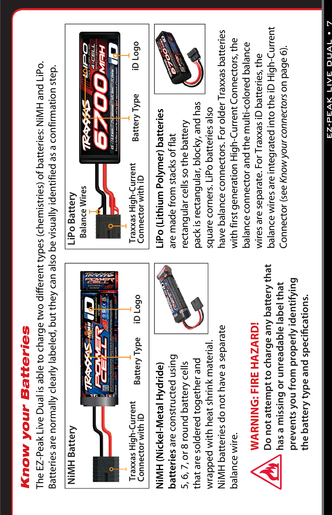 EZ-PEAK LIVE DUAL •7LiPo (Lithium Polymer) batteries are made from stacks of flat rectangular cells so the battery pack is rectangular, blocky, and has square corners. LiPo batteries also have balance connectors. For older Traxxas batteries with first generation High-Current Connectors, the balance connector and the multi-colored balance wires are separate. For Traxxas iD batteries, the balance wires are integrated into the iD High-Current Connector (see Know your connectors on page 6).NiMH (Nickel-Metal Hydride) batteries are constructed using  5, 6, 7, or 8 round battery cells  that are soldered together and wrapped with heat shrink material. NiMH batteries do not have a separate  balance wire. Know your BatteriesThe EZ-Peak Live Dual is able to charge two different types (chemistries) of batteries: NiMH and LiPo.  Batteries are normally clearly labeled, but they can also be visually identified as a confirmation step.iD LogoBattery TypeTraxxas High-Current Connector with iDNiMH BatteryiD LogoBattery TypeTraxxas High-Current Connector with iDLiPo BatteryBalance WiresWARNING: FIRE HAZARD!  Do not attempt to charge any battery that has a missing or unreadable label that prevents you from properly identifying the battery type and speciﬁcations.