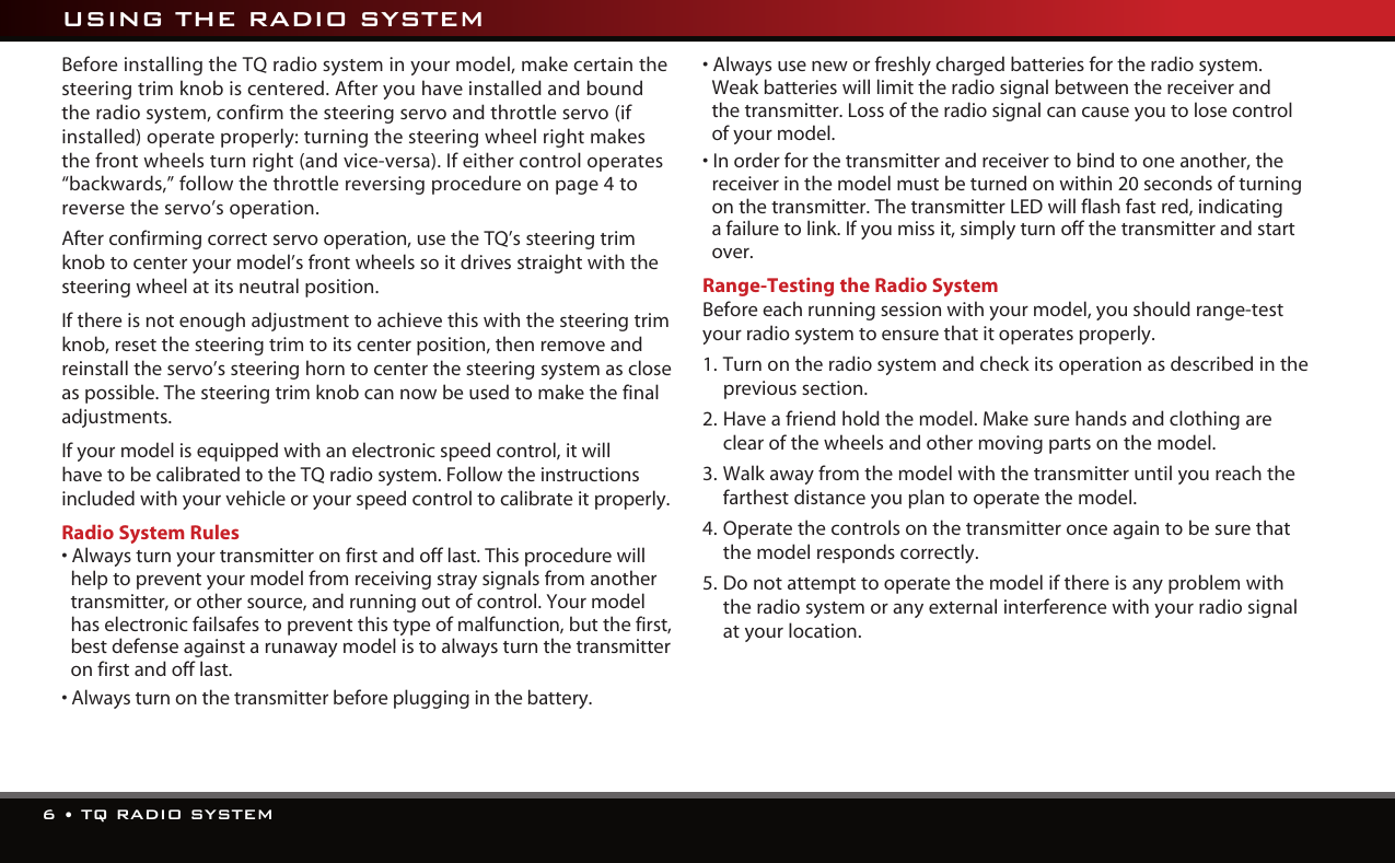 6 • TQ RADIO SYSTEMBefore installing the TQ radio system in your model, make certain the steering trim knob is centered. After you have installed and bound the radio system, confirm the steering servo and throttle servo (if installed) operate properly: turning the steering wheel right makes the front wheels turn right (and vice-versa). If either control operates “backwards,” follow the throttle reversing procedure on page 4 to reverse the servo’s operation.  After confirming correct servo operation, use the TQ’s steering trim knob to center your model’s front wheels so it drives straight with the steering wheel at its neutral position.If there is not enough adjustment to achieve this with the steering trim knob, reset the steering trim to its center position, then remove and reinstall the servo’s steering horn to center the steering system as close as possible. The steering trim knob can now be used to make the final adjustments.If your model is equipped with an electronic speed control, it will have to be calibrated to the TQ radio system. Follow the instructions included with your vehicle or your speed control to calibrate it properly.Radio System Rules• Always turn your transmitter on first and off last. This procedure will help to prevent your model from receiving stray signals from another transmitter, or other source, and running out of control. Your model has electronic failsafes to prevent this type of malfunction, but the first, best defense against a runaway model is to always turn the transmitter on first and off last.• Always turn on the transmitter before plugging in the battery.• Always use new or freshly charged batteries for the radio system.  Weak batteries will limit the radio signal between the receiver and  the transmitter. Loss of the radio signal can cause you to lose control of your model.• In order for the transmitter and receiver to bind to one another, the receiver in the model must be turned on within 20 seconds of turning on the transmitter. The transmitter LED will flash fast red, indicating a failure to link. If you miss it, simply turn off the transmitter and start over.Range-Testing the Radio SystemBefore each running session with your model, you should range-test your radio system to ensure that it operates properly.1.  Turn on the radio system and check its operation as described in the previous section.2.  Have a friend hold the model. Make sure hands and clothing are clear of the wheels and other moving parts on the model.3.  Walk away from the model with the transmitter until you reach the farthest distance you plan to operate the model.4.  Operate the controls on the transmitter once again to be sure that the model responds correctly.5.  Do not attempt to operate the model if there is any problem with the radio system or any external interference with your radio signal at your location.  USING THE RADIO SYSTEM