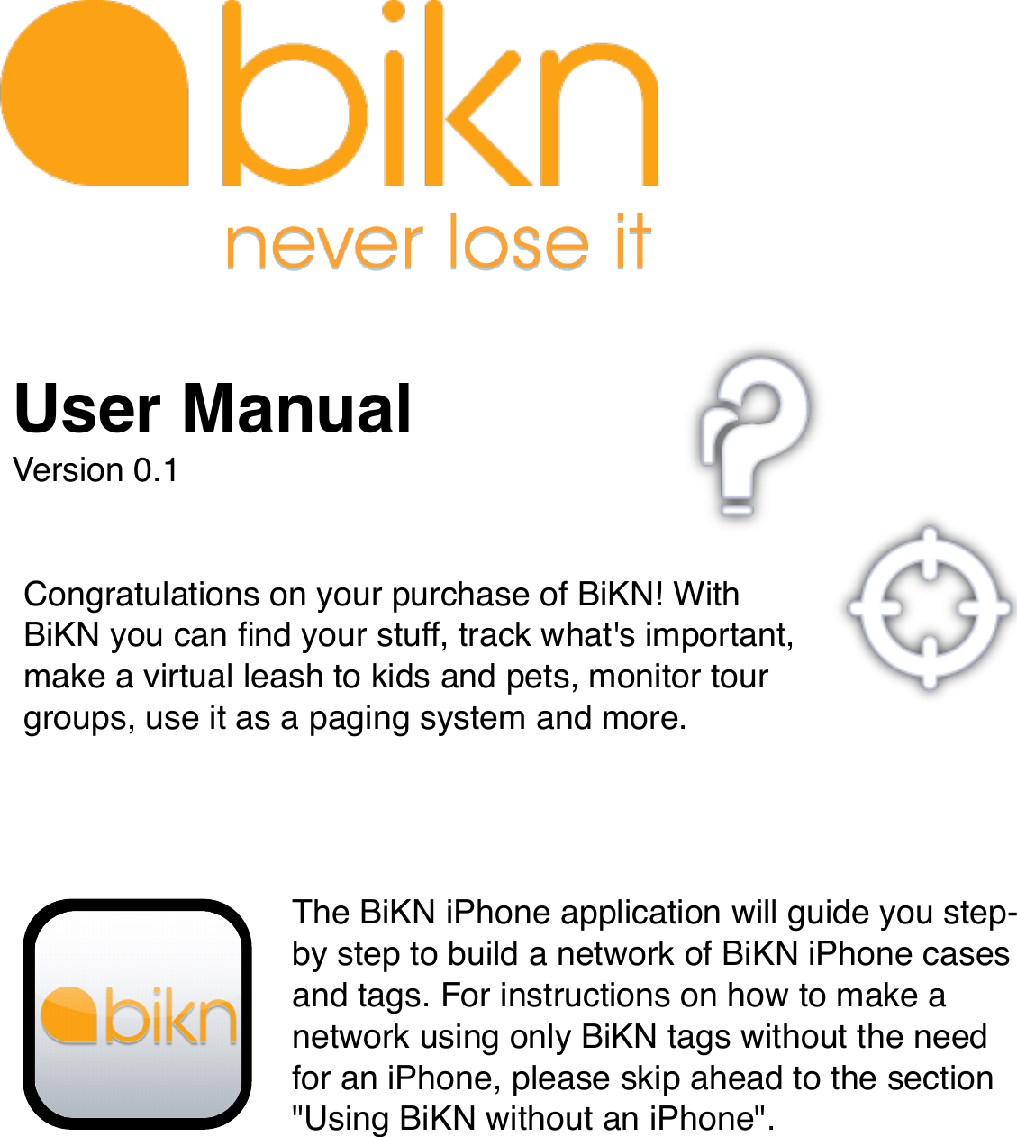 Congratulations on your purchase of BiKN! With BiKN you can ﬁnd your stuff, track what&apos;s important, make a virtual leash to kids and pets, monitor tour groups, use it as a paging system and more.The BiKN iPhone application will guide you step-by step to build a network of BiKN iPhone cases and tags. For instructions on how to make a network using only BiKN tags without the need for an iPhone, please skip ahead to the section &quot;Using BiKN without an iPhone&quot;.User ManualVersion 0.1