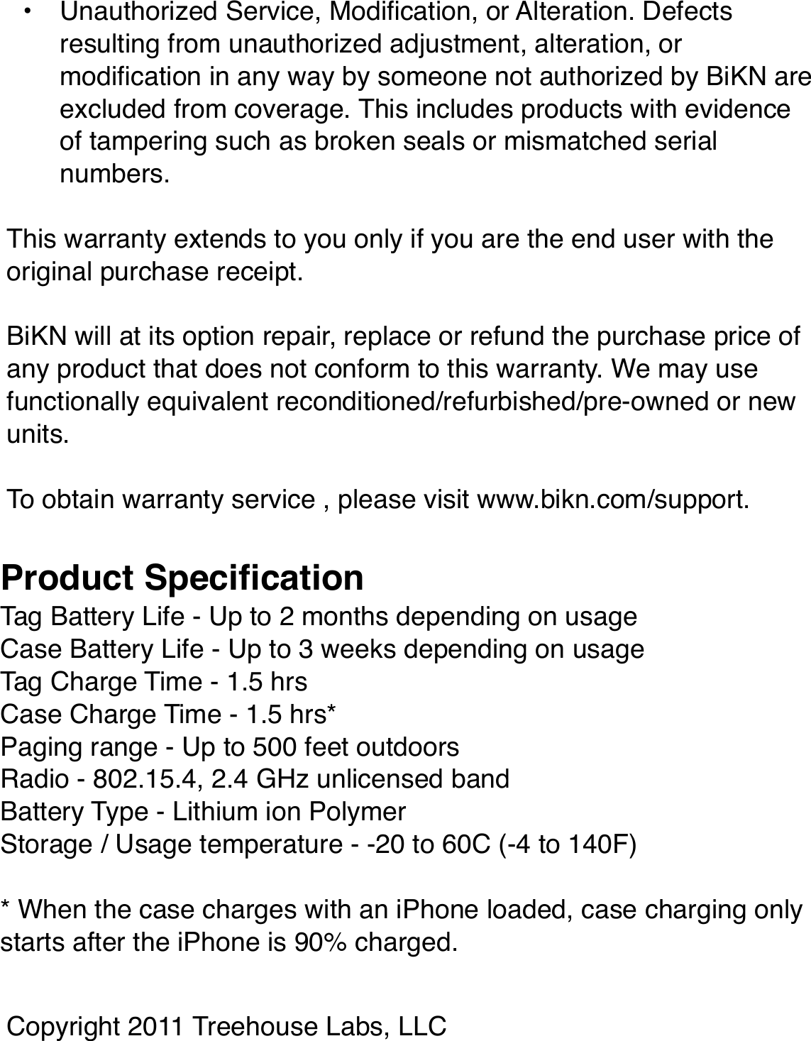 Battery Use• Do not store or use BiKN tags or cases at temperatures below -20 degrees C (-4 F) or above 60 degrees C (140 F).• Do not open or mutilate the battery.• Storing fully charged BiKN tags or cases at high temperatures may permanently reduce battery life.• Only charge with USB-compliant power sources between ChildrenBiKN is not a toy. Care must be used when attaching to very small children to ensure they do not choke on the tag cap.Care• If the device overheats or has been fully dropped into water, please discontinue use and contact BiKN.• Prevent excessive moisture from coming into contact with the product.• Keep Bikn away from open ﬂames like cooking burners. The battery could explode when in contact with ﬁre.Device Disposal and Recycling.Please do not dispose of BiKN devices in a ﬁre or with your household waste. These items should be disposed of in accordance to your local recycling rules, so please contact your local recycling center for information on proper disposal. Or you may return unwanted devices to BiKN using the procedures found at www.bikn.com/support.Software Copyright NoticeThis product includes software copyrighted by InMotion Software. This software may not be modiﬁed, reverse-engineered, distributed, or reproduced in any manner to the extent allowed by law.FCC Notice to UsersThese devices comply with part 15 of theFCC Rules.Operation is subject to the following two conditions: (1) This device may not cause harmful interference, and (2) this device must accept any interference received, including interference that may cause undesired operation. See 47 CFR Sec. 15.19(3). This equipment has been tested and found to comply with the limits for a Class B digital device, pursuant to part 15 of the FCC Rules. These limits are designed to provide reasonable protection against harmful interference in a residential installation. This equipment generates, uses and can radiate radio frequency energy and, if not installed and used in accordance with the instructions, may cause harmful interference to radio communications. However, there is no guarantee that interference will not occur in a particular installation. If this equipment does cause harmful interference to radio or television reception, which can be determined by turning theequipment off and on, the user is encouraged to try to correct the interference by one or more of the following measures: • Reorient or relocate the receiving antenna.• Increase the separation between the equipment and the receiver.• Connect the equipment to an outlet on a circuit different from that to which the receiver is connected.• Consult the dealer or an experienced radio/TV technician for help.This device and its antenna must not be collocated or operated in conjunction with any other antenna or transmitter other than the Apple iPhone. To comply with FCC RF exposure requirements, only use supplied antenna. Any unauthorized modiﬁcation to the antenna or device could void the userʼs authority to operate this device.BiKN has not approved any changes or modiﬁcations to this device by the user. Any changes or modiﬁcations could void the userʼs authority to operate the equipment. See 47 CFR Sec. 15.21.Warranty.BiKN will warranty the product for the period of 1 year from the time of purchase in the United States from defects in materials and workmanship with the following exclusions:• Normal Wear and Tear. Periodic maintenance, repair and replacement due to normal wear and tear are excluded from coverage.• Abuse and Misuse. Defects or damage that result from improper operation, storage, misuse, physical damage such as cracks and scratches, contact with liquids, extreme humidity, sand dirt, extreme heat or food.• Unauthorized Service, Modiﬁcation, or Alteration. Defects resulting from unauthorized adjustment, alteration, or modiﬁcation in any way by someone not authorized by BiKN are excluded from coverage. This includes products with evidence of tampering such as broken seals or mismatched serial numbers.This warranty extends to you only if you are the end user with the original purchase receipt.BiKN will at its option repair, replace or refund the purchase price of any product that does not conform to this warranty. We may use functionally equivalent reconditioned/refurbished/pre-owned or new units.To obtain warranty service , please visit www.bikn.com/support.Tag Battery Life - Up to 2 months depending on usageCase Battery Life - Up to 3 weeks depending on usageTag Charge Time - 1.5 hrsCase Charge Time - 1.5 hrs*Paging range - Up to 500 feet outdoorsRadio - 802.15.4, 2.4 GHz unlicensed bandBattery Type - Lithium ion PolymerStorage / Usage temperature - -20 to 60C (-4 to 140F)* When the case charges with an iPhone loaded, case charging only starts after the iPhone is 90% charged.Product SpeciﬁcationCopyright 2011 Treehouse Labs, LLC