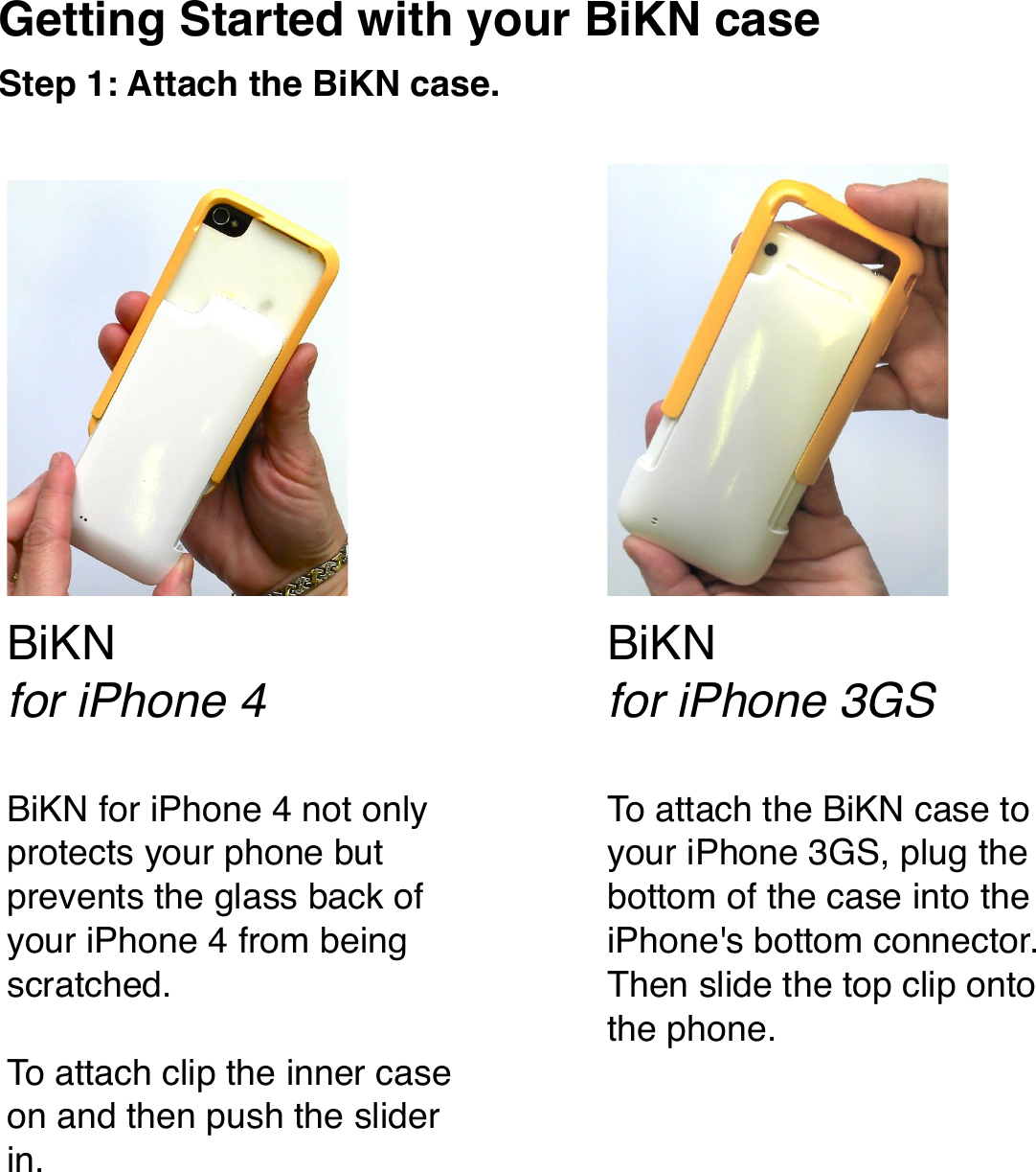 Getting Started with your BiKN caseStep 1: Attach the BiKN case.To attach the BiKN case to your iPhone 3GS, plug the bottom of the case into the iPhone&apos;s bottom connector. Then slide the top clip onto the phone.BiKN for iPhone 4 not only protects your phone but prevents the glass back of your iPhone 4 from being scratched.To attach clip the inner case on and then push the slider in.BiKNfor iPhone 4BiKNfor iPhone 3GS