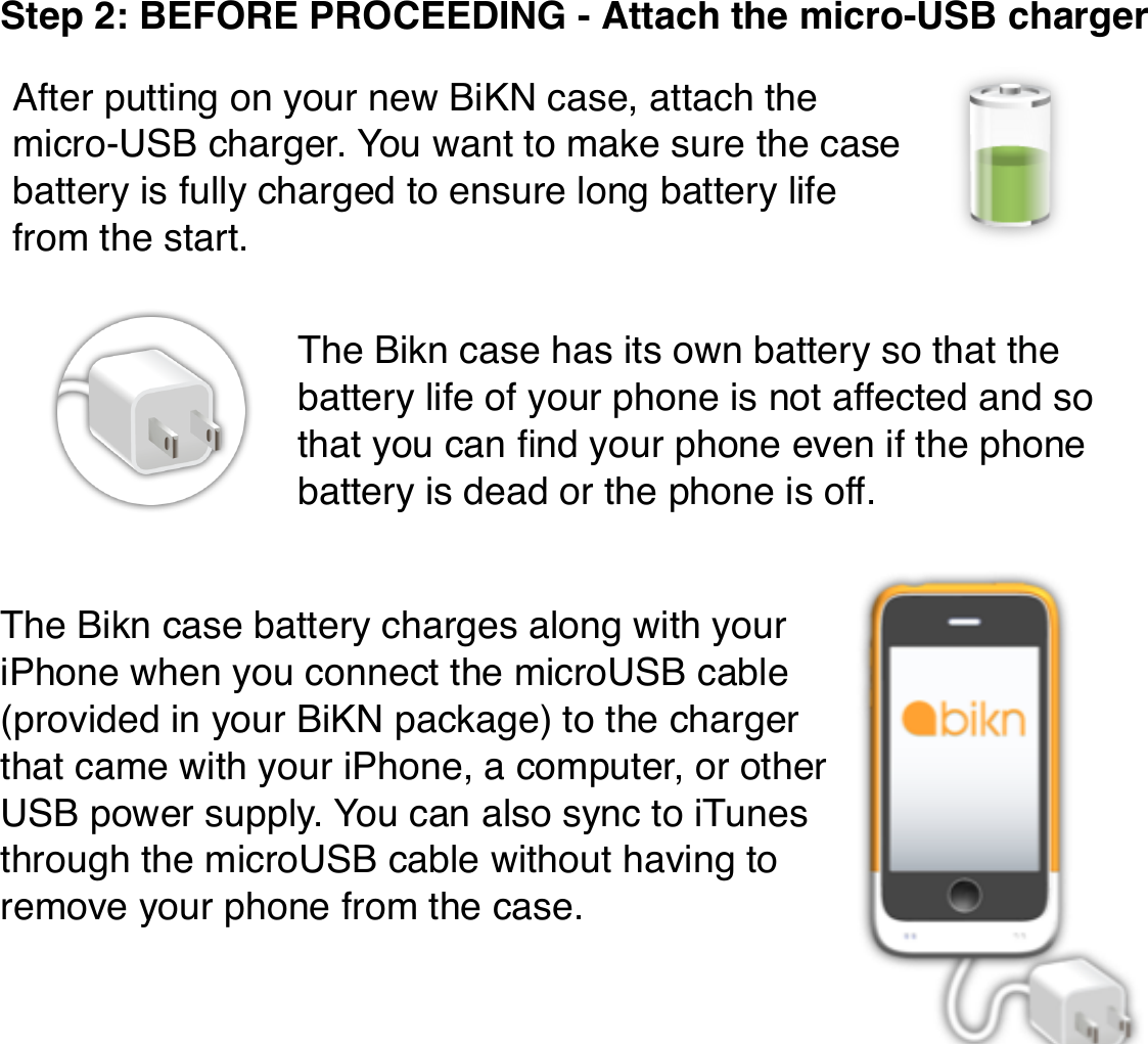 Step 2: BEFORE PROCEEDING - Attach the micro-USB chargerThe Bikn case has its own battery so that the battery life of your phone is not affected and so that you can ﬁnd your phone even if the phone battery is dead or the phone is off.The Bikn case battery charges along with your iPhone when you connect the microUSB cable (provided in your BiKN package) to the charger that came with your iPhone, a computer, or other USB power supply. You can also sync to iTunes through the microUSB cable without having to remove your phone from the case.After putting on your new BiKN case, attach the micro-USB charger. You want to make sure the case battery is fully charged to ensure long battery life from the start.
