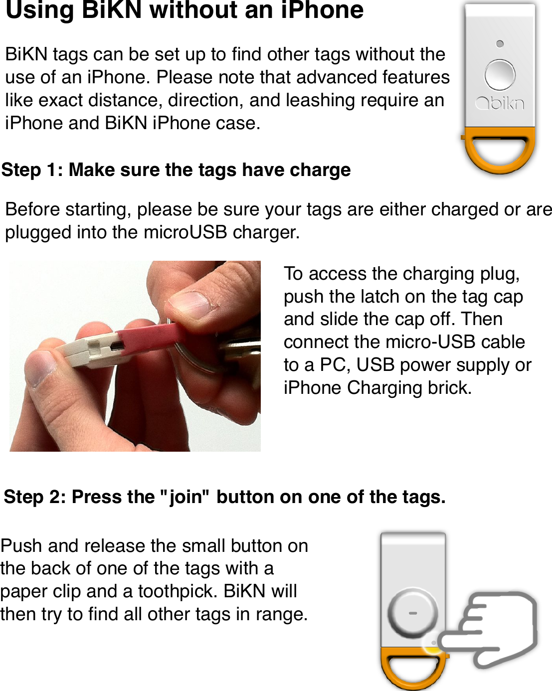 Using BiKN without an iPhoneBiKN tags can be set up to ﬁnd other tags without the use of an iPhone. Please note that advanced features like exact distance, direction, and leashing require an iPhone and BiKN iPhone case.Before starting, please be sure your tags are either charged or are plugged into the microUSB charger.Step 1: Make sure the tags have chargeTo access the charging plug, push the latch on the tag cap and slide the cap off. Then connect the micro-USB cable to a PC, USB power supply or iPhone Charging brick.Step 2: Press the &quot;join&quot; button on one of the tags.Push and release the small button on the back of one of the tags with a paper clip and a toothpick. BiKN will then try to ﬁnd all other tags in range.