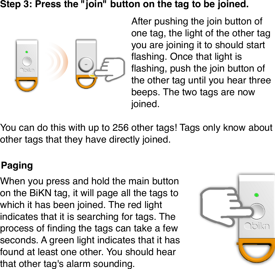 Step 3: Press the &quot;join&quot; button on the tag to be joined.After pushing the join button of one tag, the light of the other tag you are joining it to should start ﬂashing. Once that light is ﬂashing, push the join button of the other tag until you hear three beeps. The two tags are now joined.You can do this with up to 256 other tags! Tags only know about other tags that they have directly joined.When you press and hold the main button on the BiKN tag, it will page all the tags to which it has been joined. The red light indicates that it is searching for tags. The process of ﬁnding the tags can take a few seconds. A green light indicates that it has found at least one other. You should hear that other tag&apos;s alarm sounding.Paging