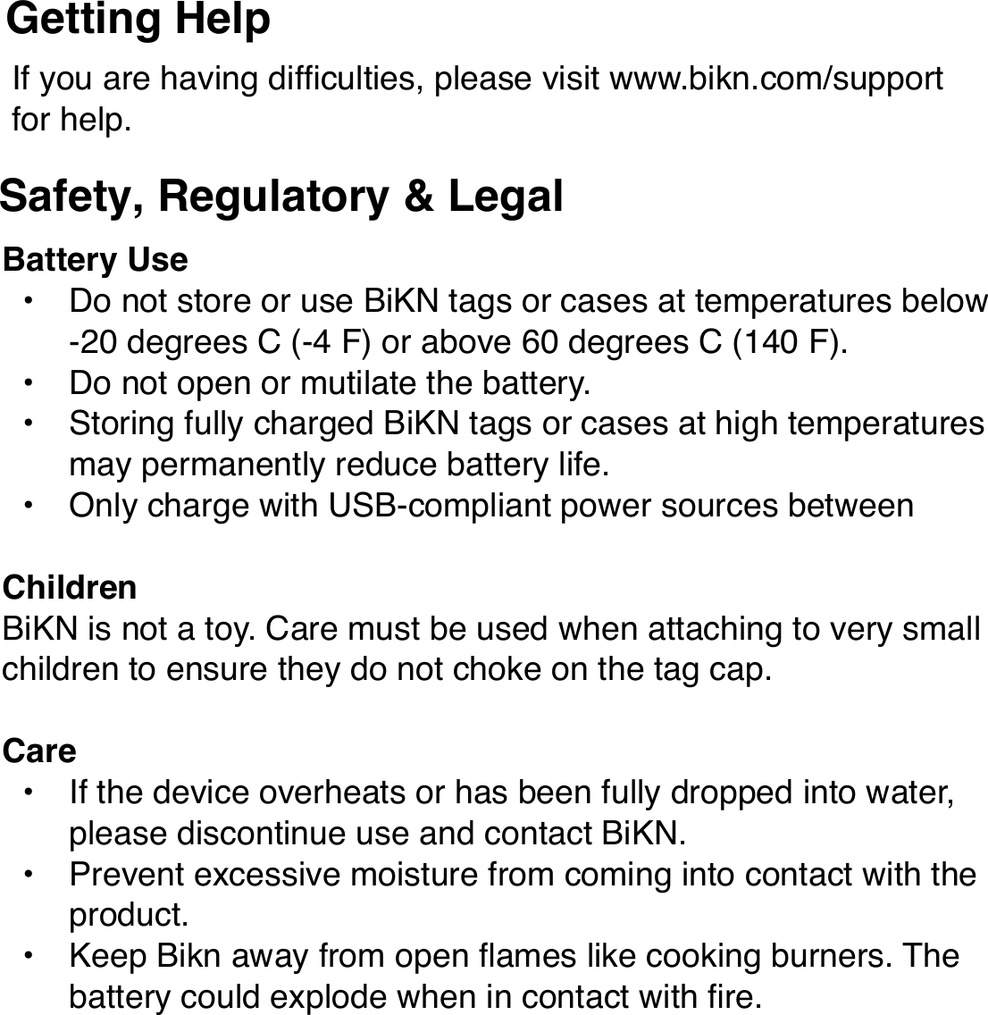 If you are having difﬁculties, please visit www.bikn.com/support for help.Getting HelpSafety, Regulatory &amp; LegalBattery Use• Do not store or use BiKN tags or cases at temperatures below -20 degrees C (-4 F) or above 60 degrees C (140 F).• Do not open or mutilate the battery.• Storing fully charged BiKN tags or cases at high temperatures may permanently reduce battery life.• Only charge with USB-compliant power sources between ChildrenBiKN is not a toy. Care must be used when attaching to very small children to ensure they do not choke on the tag cap.Care• If the device overheats or has been fully dropped into water, please discontinue use and contact BiKN.• Prevent excessive moisture from coming into contact with the product.• Keep Bikn away from open ﬂames like cooking burners. The battery could explode when in contact with ﬁre.Device Disposal and Recycling.Please do not dispose of BiKN devices in a ﬁre or with your household waste. These items should be disposed of in accordance to your local recycling rules, so please contact your local recycling center for information on proper disposal. Or you may return unwanted devices to BiKN using the procedures found at www.bikn.com/support.Software Copyright NoticeThis product includes software copyrighted by InMotion Software. This software may not be modiﬁed, reverse-engineered, distributed, or reproduced in any manner to the extent allowed by law.FCC Notice to UsersThese devices comply with part 15 of theFCC Rules.Operation is subject to the following two conditions: (1) This device may not cause harmful interference, and (2) this device must accept any interference received, including interference that may cause undesired operation. See 47 CFR Sec. 15.19(3). This equipment has been tested and found to comply with the limits for a Class B digital device, pursuant to part 15 of the FCC Rules. These limits are designed to provide reasonable protection against harmful interference in a residential installation. This equipment generates, uses and can radiate radio frequency energy and, if not installed and used in accordance with the instructions, may cause harmful interference to radio communications. However, there is no guarantee that interference will not occur in a particular installation. If this equipment does cause harmful interference to radio or television reception, which can be determined by turning theequipment off and on, the user is encouraged to try to correct the interference by one or more of the following measures: • Reorient or relocate the receiving antenna.• Increase the separation between the equipment and the receiver.• Connect the equipment to an outlet on a circuit different from that to which the receiver is connected.• Consult the dealer or an experienced radio/TV technician for help.This device and its antenna must not be collocated or operated in conjunction with any other antenna or transmitter other than the Apple iPhone. To comply with FCC RF exposure requirements, only use supplied antenna. Any unauthorized modiﬁcation to the antenna or device could void the userʼs authority to operate this device.BiKN has not approved any changes or modiﬁcations to this device by the user. Any changes or modiﬁcations could void the userʼs authority to operate the equipment. See 47 CFR Sec. 15.21.Warranty.BiKN will warranty the product for the period of 1 year from the time of purchase in the United States from defects in materials and workmanship with the following exclusions:• Normal Wear and Tear. Periodic maintenance, repair and replacement due to normal wear and tear are excluded from coverage.• Abuse and Misuse. Defects or damage that result from improper operation, storage, misuse, physical damage such as cracks and scratches, contact with liquids, extreme humidity, sand dirt, extreme heat or food.• Unauthorized Service, Modiﬁcation, or Alteration. Defects resulting from unauthorized adjustment, alteration, or modiﬁcation in any way by someone not authorized by BiKN are excluded from coverage. This includes products with evidence of tampering such as broken seals or mismatched serial numbers.This warranty extends to you only if you are the end user with the original purchase receipt.BiKN will at its option repair, replace or refund the purchase price of any product that does not conform to this warranty. We may use functionally equivalent reconditioned/refurbished/pre-owned or new units.To obtain warranty service , please visit www.bikn.com/support.