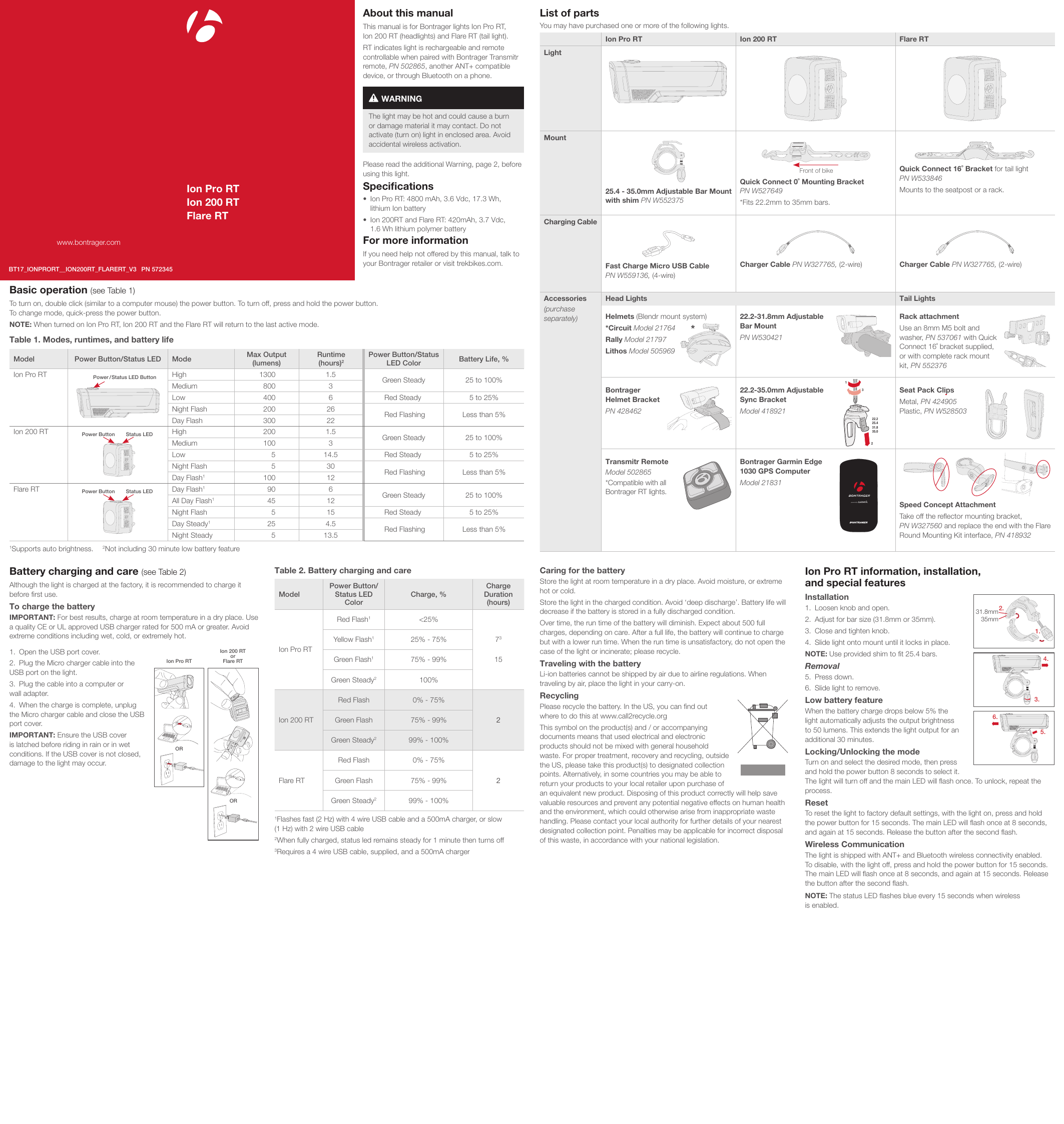 Ion Pro RTIon 200 RTFlare RTwww.bontrager.comBT17_IONPRORT__ION200RT_FLARERT_V3 PN 572345About this manualThis manual is for Bontrager lights Ion Pro RT,  Ion 200 RT (headlights) and Flare RT (tail light).RT indicates light is rechargeable and remote controllable when paired with Bontrager Transmitr remote, PN 502865, another ANT+ compatible device, or through Bluetooth on a phone. The light may be hot and could cause a burn or damage material it may contact. Do not activate (turn on) light in enclosed area. Avoid accidental wireless activation.WARNINGPlease read the additional Warning, page 2, before using this light.Speciﬁcations•   Ion Pro RT: 4800 mAh, 3.6 Vdc, 17.3 Wh,  lithium Ion battery•   Ion 200RT and Flare RT: 420mAh, 3.7 Vdc,  1.6 Wh lithium polymer batteryFor more informationIf you need help not offered by this manual, talk to your Bontrager retailer or visit trekbikes.com.List of parts You may have purchased one or more of the following lights. Ion Pro RT Ion 200 RT Flare RTLightMount25.4 - 35.0mm Adjustable Bar Mount with shim PN W552375Front of bikeQuick Connect 0˚ Mounting Bracket  PN W527649 *Fits 22.2mm to 35mm bars.Quick Connect 16˚ Bracket for tail light  PN W533846 Mounts to the seatpost or a rack. Charging CableFast Charge Micro USB Cable  PN W559136, (4-wire)Charger Cable PN W327765, (2-wire) Charger Cable PN W327765, (2-wire)Accessories(purchase  separately)Head Lights Tail LightsHelmets (Blendr mount system)*Circuit Model 21764Rally Model 21797Lithos Model 50596922.2-31.8mm Adjustable  Bar MountPN W530421Rack attachment Use an 8mm M5 bolt and  washer, PN 537061 with Quick  Connect 16˚ bracket supplied, or with complete rack mount kit, PN 552376Bontrager  Helmet BracketPN 42846222.2-35.0mm Adjustable  Sync BracketModel 418921Seat Pack ClipsMetal, PN 424905 Plastic, PN W528503Transmitr RemoteModel 502865*Compatible with all  Bontrager RT lights.Bontrager Garmin Edge  1030 GPS ComputerModel 21831Speed Concept AttachmentTake off the reﬂector mounting bracket,  PN W327560 and replace the end with the Flare Round Mounting Kit interface, PN 418932*22.225.431.835.0132Basic operation (see Table 1)To turn on, double click (similar to a computer mouse) the power button. To turn off, press and hold the power button.  To change mode, quick-press the power button. NOTE: When turned on Ion Pro RT, Ion 200 RT and the Flare RT will return to the last active mode.Battery charging and care (see Table 2)Although the light is charged at the factory, it is recommended to charge it before ﬁrst use.To charge the battery IMPORTANT: For best results, charge at room temperature in a dry place. Use a quality CE or UL approved USB charger rated for 500 mA or greater. Avoid extreme conditions including wet, cold, or extremely hot. 1.  Open the USB port cover.2.  Plug the Micro charger cable into the USB port on the light.3.  Plug the cable into a computer or  wall adapter.4.  When the charge is complete, unplug the Micro charger cable and close the USB port cover.IMPORTANT: Ensure the USB cover is latched before riding in rain or in wet conditions. If the USB cover is not closed, damage to the light may occur.Table 2. Battery charging and careModelPower Button/Status LED  ColorCharge, %Charge Duration (hours)Ion Pro RTRed Flash1&lt;25%Yellow Flash125% - 75% 73Green Flash175% - 99% 15Green Steady2  100% Ion 200 RTRed Flash 0% - 75%2Green Flash 75% - 99%Green Steady2  99% - 100%Flare RTRed Flash 0% - 75%2Green Flash 75% - 99%Green Steady2  99% - 100%1Flashes fast (2 Hz) with 4 wire USB cable and a 500mA charger, or slow  (1 Hz) with 2 wire USB cable2When fully charged, status led remains steady for 1 minute then turns off 3Requires a 4 wire USB cable, supplied, and a 500mA charger  Ion Pro RTIon 200 RT or Flare RTORORCaring for the batteryStore the light at room temperature in a dry place. Avoid moisture, or extreme hot or cold. Store the light in the charged condition. Avoid ‘deep discharge’. Battery life will decrease if the battery is stored in a fully discharged condition. Over time, the run time of the battery will diminish. Expect about 500 full charges, depending on care. After a full life, the battery will continue to charge but with a lower run time. When the run time is unsatisfactory, do not open the case of the light or incinerate; please recycle. Traveling with the battery Li-ion batteries cannot be shipped by air due to airline regulations. When traveling by air, place the light in your carry-on.RecyclingPlease recycle the battery. In the US, you can ﬁnd out  where to do this at www.call2recycle.orgThis symbol on the product(s) and / or accompanying documents means that used electrical and electronic products should not be mixed with general household waste. For proper treatment, recovery and recycling, outside the US, please take this product(s) to designated collection points. Alternatively, in some countries you may be able to return your products to your local retailer upon purchase of an equivalent new product. Disposing of this product correctly will help save valuable resources and prevent any potential negative effects on human health and the environment, which could otherwise arise from inappropriate waste handling. Please contact your local authority for further details of your nearest designated collection point. Penalties may be applicable for incorrect disposal of this waste, in accordance with your national legislation.Ion Pro RT information, installation,  and special features Installation 1.  Loosen knob and open.2.  Adjust for bar size (31.8mm or 35mm).3.  Close and tighten knob. 4.  Slide light onto mount until it locks in place.NOTE: Use provided shim to ﬁt 25.4 bars.Removal5.  Press down.6.  Slide light to remove.Low battery feature When the battery charge drops below 5% the light automatically adjusts the output brightness to 50 lumens. This extends the light output for an additional 30 minutes. Locking/Unlocking the modeTurn on and select the desired mode, then press and hold the power button 8 seconds to select it. The light will turn off and the main LED will ﬂash once. To unlock, repeat the process.Reset To reset the light to factory default settings, with the light on, press and hold  the power button for 15 seconds. The main LED will ﬂash once at 8 seconds, and again at 15 seconds. Release the button after the second ﬂash.Wireless Communication The light is shipped with ANT+ and Bluetooth wireless connectivity enabled.  To disable, with the light off, press and hold the power button for 15 seconds. The main LED will ﬂash once at 8 seconds, and again at 15 seconds. Release the button after the second ﬂash.NOTE: The status LED ﬂashes blue every 15 seconds when wireless  is enabled.31.8mm35mm1.2.3.4.5.6.Table 1. Modes, runtimes, and battery lifeModel Power Button/Status LED Mode Max Output  (lumens)Runtime  (hours)2Power Button/Status LED Color Battery Life, %Ion Pro RT Power / Status  LED Button High 1300 1.5 Green Steady 25 to 100%Medium 800 3Low 400 6 Red Steady 5 to 25%Night Flash 200 26 Red Flashing Less than 5%Day Flash 300 22Ion 200 RT Power Button Status LED High 200 1.5 Green Steady 25 to 100%Medium 100 3Low 5 14.5 Red Steady 5 to 25%Night Flash 5 30 Red Flashing Less than 5%Day Flash1100 12Flare RT Power Button Status LED Day Flash190 6 Green Steady 25 to 100%All Day Flash145 12Night Flash 5 15 Red Steady 5 to 25%Day Steady125 4.5 Red Flashing Less than 5%Night Steady 5 13.51Supports auto brightness.   2Not including 30 minute low battery feature