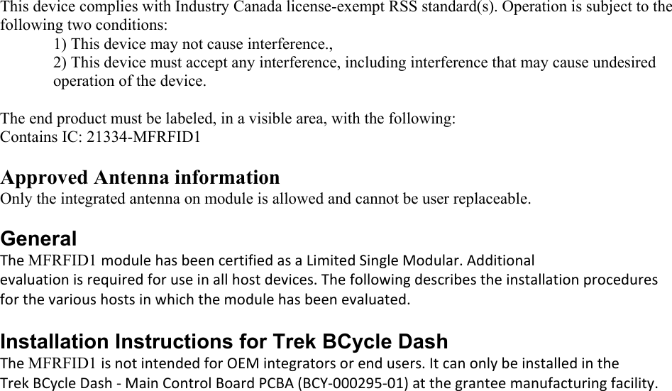  This device complies with Industry Canada license-exempt RSS standard(s). Operation is subject to the following two conditions:  1) This device may not cause interference.,  2) This device must accept any interference, including interference that may cause undesired operation of the device.  The end product must be labeled, in a visible area, with the following: Contains IC: 21334-MFRFID1  Approved Antenna information Only the integrated antenna on module is allowed and cannot be user replaceable.  General TheMFRFID1 modulehasbeencertifiedasaLimitedSingleModular.Additionalevaluationisrequiredforuseinallhostdevices.Thefollowingdescribestheinstallationproceduresforthevarioushostsinwhichthemodulehasbeenevaluated.Installation Instructions for Trek BCycle Dash  TheMFRFID1 isnotintendedforOEMintegratorsorendusers.ItcanonlybeinstalledintheTrekBCycleDash‐MainControlBoardPCBA(BCY‐000295‐01)atthegranteemanufacturingfacility.