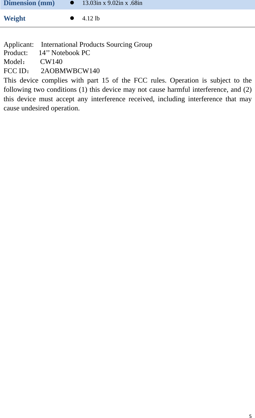 5Dimension (mm)   13.03in x 9.02in x .68in Weight   4.12 lb   Applicant:  International Products Sourcing Group Product:   14’’ Notebook PC Model：   CW140 FCC ID：  2AOBMWBCW140  This device complies with part 15 of the FCC rules. Operation is subject to the following two conditions (1) this device may not cause harmful interference, and (2) this device must accept any interference received, including interference that may cause undesired operation.   