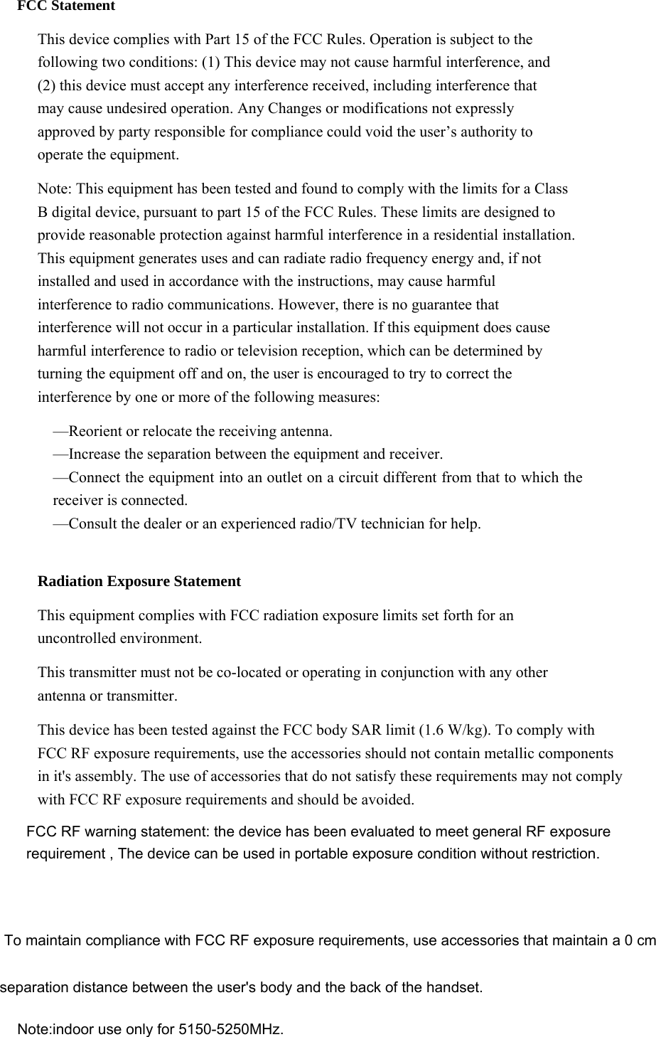  FCC Statement This device complies with Part 15 of the FCC Rules. Operation is subject to the following two conditions: (1) This device may not cause harmful interference, and (2) this device must accept any interference received, including interference that may cause undesired operation. Any Changes or modifications not expressly approved by party responsible for compliance could void the user’s authority to operate the equipment.   Note: This equipment has been tested and found to comply with the limits for a Class B digital device, pursuant to part 15 of the FCC Rules. These limits are designed to provide reasonable protection against harmful interference in a residential installation. This equipment generates uses and can radiate radio frequency energy and, if not installed and used in accordance with the instructions, may cause harmful interference to radio communications. However, there is no guarantee that interference will not occur in a particular installation. If this equipment does cause harmful interference to radio or television reception, which can be determined by turning the equipment off and on, the user is encouraged to try to correct the interference by one or more of the following measures: —Reorient or relocate the receiving antenna. —Increase the separation between the equipment and receiver. —Connect the equipment into an outlet on a circuit different from that to which the receiver is connected. —Consult the dealer or an experienced radio/TV technician for help.  Radiation Exposure Statement This equipment complies with FCC radiation exposure limits set forth for an uncontrolled environment. This transmitter must not be co-located or operating in conjunction with any other antenna or transmitter. This device has been tested against the FCC body SAR limit (1.6 W/kg). To comply with FCC RF exposure requirements, use the accessories should not contain metallic components in it&apos;s assembly. The use of accessories that do not satisfy these requirements may not comply with FCC RF exposure requirements and should be avoided.   Note:indoor use only for 5150-5250MHz.FCC RF warning statement: the device has been evaluated to meet general RF exposurerequirement , The device can be used in portable exposure condition without restriction.To maintain compliance with FCC RF exposure requirements, use accessories that maintain a 0 cm separation distance between the user&apos;s body and the back of the handset.