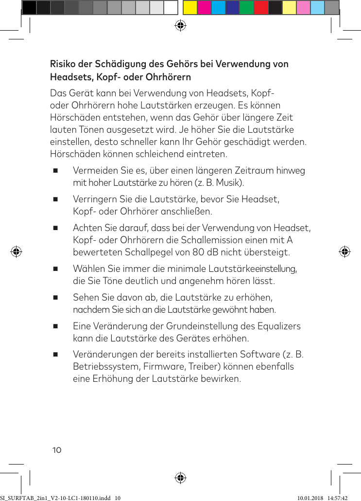 10Risiko der Schädigung des Gehörs bei Verwendung von Headsets, Kopf- oder OhrhörernDas Gerät kann bei Verwendung von Headsets, Kopf- oder Ohrhörern hohe Lautstärken erzeugen. Es können Hörschäden entstehen, wenn das Gehör über längere Zeit lauten Tönen ausgesetzt wird. Je höher Sie die Lautstärke einstellen, desto schneller kann Ihr Gehör geschädigt werden. Hörschäden können schleichend eintreten. ■Vermeiden Sie es, über einen längeren Zeitraum hinweg mit hoher Lautstärke zu hören (z. B. Musik). ■Verringern Sie die Lautstärke, bevor Sie Headset,  Kopf- oder Ohrhörer anschließen. ■Achten Sie darauf, dass bei der Verwendung von Headset, Kopf- oder Ohrhörern die Schallemission einen mit A bewerteten Schallpegel von 80 dB nicht übersteigt. ■Wählen Sie immer die minimale Lautstärkeeinstellung, die Sie Töne deutlich und angenehm hören lässt. ■Sehen Sie davon ab, die Lautstärke zu erhöhen, nachdem Sie sich an die Lautstärke gewöhnt haben. ■Eine Veränderung der Grundeinstellung des Equalizers kann die Lautstärke des Gerätes erhöhen.  ■Veränderungen der bereits installierten Software (z. B. Betriebssystem, Firmware, Treiber) können ebenfalls eine Erhöhung der Lautstärke bewirken.SI_SURFTAB_2in1_V2-10-LC1-180110.indd   10 10.01.2018   14:57:42