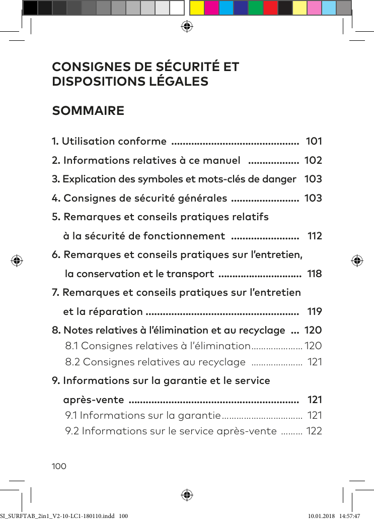 100CONSIGNES DE SÉCURITÉ ET DISPOSITIONS LÉGALES SOMMAIRE1. Utilisation conforme ……………………………………… 1012. Informations relatives à ce manuel ……………… 1023. Explication des symboles et mots-clés de danger 1034. Consignes de sécurité générales …………………… 1035. Remarques et conseils pratiques relatifs      à la sécurité de fonctionnement …………………… 1126. Remarques et conseils pratiques sur l’entretien,       la conservation et le transport ………………………… 1187. Remarques et conseils pratiques sur l’entretien      et la réparation ……………………………………………… 1198. Notes relatives à l’élimination et au recyclage … 120  8.1 Consignes relatives à l’élimination ………………… 120  8.2 Consignes relatives au recyclage ………………… 1219. Informations sur la garantie et le service     après-vente …………………………………………………… 121  9.1 Informations sur la garantie …………………………… 121  9.2 Informations sur le service après-vente ……… 122SI_SURFTAB_2in1_V2-10-LC1-180110.indd   100 10.01.2018   14:57:47