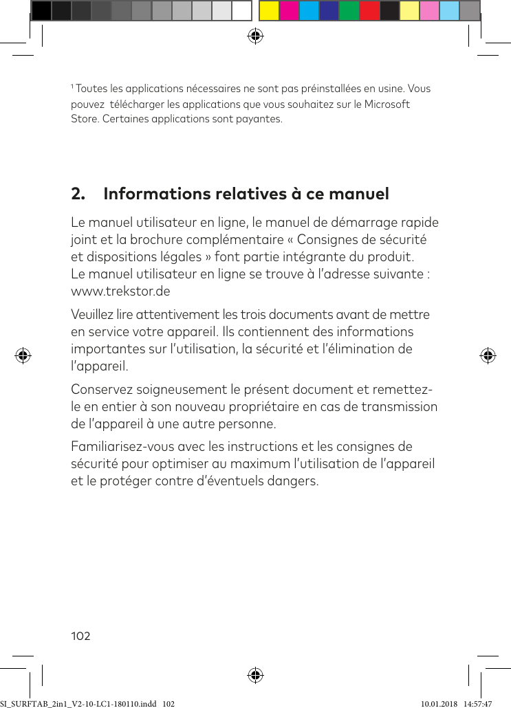 102 Toutes les applications nécessaires ne sont pas préinstallées en usine. Vous pouvez  télécharger les applications que vous souhaitez sur le Microsoft Store. Certaines applications sont payantes.2.  Informations relatives à ce manuelLe manuel utilisateur en ligne, le manuel de démarrage rapide joint et la brochure complémentaire « Consignes de sécurité et dispositions légales » font partie intégrante du produit. Le manuel utilisateur en ligne se trouve à l’adresse suivante : www.trekstor.deVeuillez lire attentivement les trois documents avant de mettre en service votre appareil. Ils contiennent des informations importantes sur l’utilisation, la sécurité et l’élimination de l’appareil.Conservez soigneusement le présent document et remettez-le en entier à son nouveau propriétaire en cas de transmission de l’appareil à une autre personne.Familiarisez-vous avec les instructions et les consignes de sécurité pour optimiser au maximum l’utilisation de l’appareil et le protéger contre d’éventuels dangers.SI_SURFTAB_2in1_V2-10-LC1-180110.indd   102 10.01.2018   14:57:47